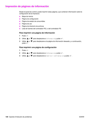 148 Capítulo 6 Solución de problemas ESWW
Impresión de páginas de información
Desde el panel de control, puede imprimir estas páginas, que contienen información sobre la
configuración de la impresora:
● Mapa de menús
● Página de configuración
● Página de estado de consumibles
● Página de uso
● Página de directorio de archivos
● Lista de fuentes del controlador PCL o del controlador PS
Para imprimir una página de información
1 Pulse .
2 Utilice o para desplazarse a Información y pulse .
3 Utilice o para desplazarse a la página de información deseada y, a continuación,
pulse .
Para imprimir una página de configuración
1 Pulse .
2 Utilice o para desplazarse a Información y pulse .
3 Utilice o para desplazarse a Imprimir configuración y pulse .
 