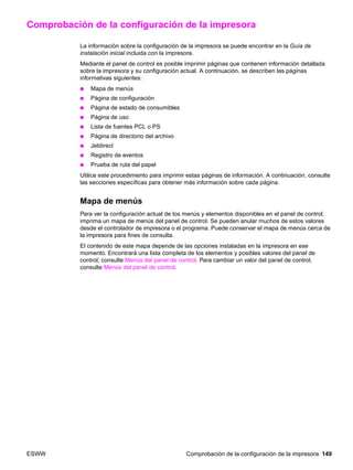 ESWW Comprobación de la configuración de la impresora 149
Comprobación de la configuración de la impresora
La información sobre la configuración de la impresora se puede encontrar en la Guía de
instalación inicial incluida con la impresora.
Mediante el panel de control es posible imprimir páginas que contienen información detallada
sobre la impresora y su configuración actual. A continuación, se describen las páginas
informativas siguientes:
● Mapa de menús
● Página de configuración
● Página de estado de consumibles
● Página de uso
● Lista de fuentes PCL o PS
● Página de directorio del archivo
● Jetdirect
● Registro de eventos
● Prueba de ruta del papel
Utilice este procedimiento para imprimir estas páginas de información. A continuación, consulte
las secciones específicas para obtener más información sobre cada página.
Mapa de menús
Para ver la configuración actual de los menús y elementos disponibles en el panel de control,
imprima un mapa de menús del panel de control. Se pueden anular muchos de estos valores
desde el controlador de impresora o el programa. Puede conservar el mapa de menús cerca de
la impresora para fines de consulta.
El contenido de este mapa depende de las opciones instaladas en la impresora en ese
momento. Encontrará una lista completa de los elementos y posibles valores del panel de
control; consulte Menús del panel de control. Para cambiar un valor del panel de control,
consulte Menús del panel de control.
 