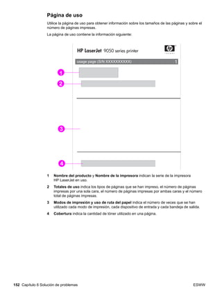 152 Capítulo 6 Solución de problemas ESWW
Página de uso
Utilice la página de uso para obtener información sobre los tamaños de las páginas y sobre el
número de páginas impresas.
La página de uso contiene la información siguiente:
1 Nombre del producto y Nombre de la impresora indican la serie de la impresora
HP LaserJet en uso.
2 Totales de uso indica los tipos de páginas que se han impreso, el número de páginas
impresas por una sola cara, el número de páginas impresas por ambas caras y el número
total de páginas impresas.
3 Modos de impresión y uso de ruta del papel indica el número de veces que se han
utilizado cada modo de impresión, cada dispositivo de entrada y cada bandeja de salida.
4 Cobertura indica la cantidad de tóner utilizado en una página.
1
2
3
4
 