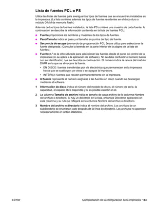 ESWW Comprobación de la configuración de la impresora 153
Lista de fuentes PCL o PS
Utilice las listas de fuentes para averiguar los tipos de fuentes que se encuentran instaladas en
la impresora. (La lista contiene además los tipos de fuentes residentes en el disco duro o
módulo DIMM de memoria flash.)
Además de los tipos de fuentes instalados, la lista PS contiene una muestra de cada fuente. A
continuación se describe la información contenida en la lista de fuentes PCL:
● Fuente proporciona los nombres y muestras de los tipos de fuentes.
● Paso/Tamaño indica el paso y el tamaño en puntos del tipo de fuente.
● Secuencia de escape (comando de programación PCL 5e) se utiliza para seleccionar la
fuente designada. (Consulte la leyenda en la parte inferior de la página de la lista de
fuentes.)
● Fuente n.° es la cifra utilizada para seleccionar las fuentes desde el panel de control de la
impresora (no se aplica a la aplicación de software). No se debe confundir el número fuente
con su identificador, que se describe a continuación. El número indica la ranura del módulo
DIMM en la que se almacena la fuente.
• EN DISCO: fuentes transferidas por vía electrónica que permanecen en la impresora
hasta que se sustituyan por otras o se apague la impresora.
• INTERNA: fuentes que residen permanentemente en la impresora.
● Id fuente representa el número asignado a las fuentes en disco cuando se descargan
mediante el software.
1 Información de disco indica el número del modelo de disco, el número de serie, la
capacidad, el espacio libre disponible y si es posible escribir en él.
2 La columna Tamaño de archivo indica el tamaño de cada archivo de la columna Nombre
del archivo o directorio. Si hay un directorio en la lista, entonces Directorio aparecerá en
esta columna y su ruta se reflejará en la columna Nombre del archivo o directorio.
3 Nombre del archivo o directorio indica el nombre del archivo. Los archivos de un
subdirectorio se enumeran justo después de la línea de directorio. Los archivos no aparecen
necesariamente en orden alfabético.
 