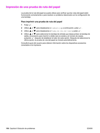 156 Capítulo 6 Solución de problemas ESWW
Impresión de una prueba de ruta del papel
La prueba de la ruta del papel se puede utilizar para verificar que las rutas del papel están
funcionando correctamente o para resolver un problema relacionado con la configuración de
una bandeja.
Para imprimir una prueba de ruta del papel
1 Pulse .
2 Utilice o para desplazarse a Diagnóstico y, a continuación, pulse .
3 Utilice o para desplazarse a Prueba de ruta del papel y pulse .
4 Utilice o para seleccionar la bandeja de entrada que desea probar, la bandeja de
salida, el accesorio para imprimir a doble cara (si existe) y el número de copias,
pulsando después de establecer el valor de cada opción. Después de seleccionar la
última opción, la prueba de ruta del papel se iniciará automáticamente.
Consulte la guía del usuario para obtener información sobre los dispositivos accesorios
conectados a la impresora.
 