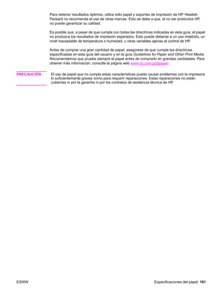 ESWW Especificaciones del papel 161
Para obtener resultados óptimos, utilice sólo papel y soportes de impresión de HP. Hewlett-
Packard no recomienda el uso de otras marcas. Esto se debe a que, al no ser productos HP,
no puede garantizar su calidad.
Es posible que, a pesar de que cumpla con todas las directrices indicadas en esta guía, el papel
no produzca los resultados de impresión esperados. Esto puede deberse a un uso indebido, un
nivel inaceptable de temperatura o humedad, u otras variables ajenas al control de HP.
Antes de comprar una gran cantidad de papel, asegúrese de que cumpla las directrices
especificadas en esta guía del usuario y en la guía Guidelines for Paper and Other Print Media.
Recomendamos que pruebe siempre el papel antes de comprarlo en grandes cantidades. Para
obtener más información, consulte la página web www.hp.com/go/ljpaper.
PRECAUCIÓN El uso de papel que no cumpla estas características puede causar problemas con la impresora
lo suficientemente graves como para requerir reparaciones. Estas reparaciones no están
cubiertas ni por la garantía ni por los contratos de asistencia técnica de HP.
 