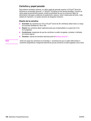 168 Apéndice A Especificaciones ESWW
Cartulina y papel pesado
Para obtener resultados óptimos, no utilice papel de gramaje superior a 216 g/m2 (bond de
58 libras) en la bandeja opcional 1 o 199 g/m2 (53 libras) en las demás bandejas. Cuando se
utiliza papel excesivamente pesado, existe la posibilidad de que se produzcan fallos de
alimentación del papel, problemas de apilamiento, atascos, fusión inadecuada del tóner, mala
calidad de impresión o un grado excesivo de desgaste mecánico.
Diseño de la cartulina
● Suavidad: las cartulinas de 135 a 216 g/m2 (bond de 36 a 58 libras) deben tener un rango
de suavidad Sheffield de 100 a 180.
● Diseño: las cartulinas deben aplanarse para que el abarquillado no supere los 5 mm
(0,2 pulgadas).
● Condiciones: asegúrese de que las cartulinas no estén arrugadas, cortadas ni dañadas
de manera alguna.
● Tamaños: véanse los tamaños descritos para la Bandeja opcional 1.
Nota Antes de cargar las cartulinas en la bandeja 1, cerciórese de que no estén deformadas ni
presenten desperfectos. Asegúrese además de que las cartulinas no estén pegadas unas a otras.
 