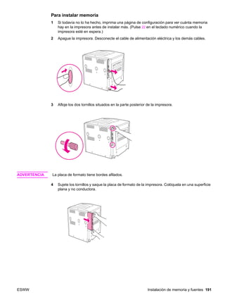 ESWW Instalación de memoria y fuentes 191
Para instalar memoria
1 Si todavía no lo ha hecho, imprima una página de configuración para ver cuánta memoria
hay en la impresora antes de instalar más. (Pulse 22 en el teclado numérico cuando la
impresora esté en espera.)
2 Apague la impresora. Desconecte el cable de alimentación eléctrica y los demás cables.
3 Afloje los dos tornillos situados en la parte posterior de la impresora.
ADVERTENCIA La placa de formato tiene bordes afilados.
4 Sujete los tornillos y saque la placa de formato de la impresora. Colóquela en una superficie
plana y no conductora.
 