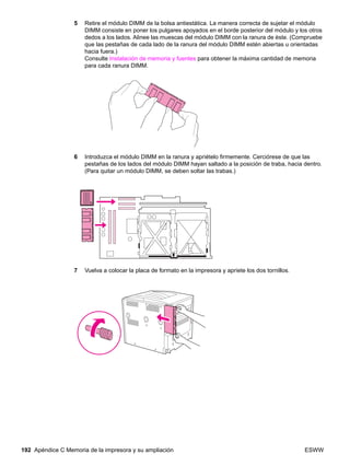 192 Apéndice C Memoria de la impresora y su ampliación ESWW
5 Retire el módulo DIMM de la bolsa antiestática. La manera correcta de sujetar el módulo
DIMM consiste en poner los pulgares apoyados en el borde posterior del módulo y los otros
dedos a los lados. Alinee las muescas del módulo DIMM con la ranura de éste. (Compruebe
que las pestañas de cada lado de la ranura del módulo DIMM estén abiertas u orientadas
hacia fuera.)
Consulte Instalación de memoria y fuentes para obtener la máxima cantidad de memoria
para cada ranura DIMM.
6 Introduzca el módulo DIMM en la ranura y apriételo firmemente. Cerciórese de que las
pestañas de los lados del módulo DIMM hayan saltado a la posición de traba, hacia dentro.
(Para quitar un módulo DIMM, se deben soltar las trabas.)
7 Vuelva a colocar la placa de formato en la impresora y apriete los dos tornillos.
 
