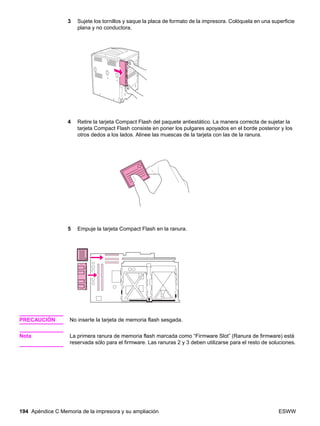 194 Apéndice C Memoria de la impresora y su ampliación ESWW
3 Sujete los tornillos y saque la placa de formato de la impresora. Colóquela en una superficie
plana y no conductora.
4 Retire la tarjeta Compact Flash del paquete antiestático. La manera correcta de sujetar la
tarjeta Compact Flash consiste en poner los pulgares apoyados en el borde posterior y los
otros dedos a los lados. Alinee las muescas de la tarjeta con las de la ranura.
5 Empuje la tarjeta Compact Flash en la ranura.
PRECAUCIÓN No inserte la tarjeta de memoria flash sesgada.
Nota La primera ranura de memoria flash marcada como “Firmware Slot” (Ranura de firmware) está
reservada sólo para el firmware. Las ranuras 2 y 3 deben utilizarse para el resto de soluciones.
 
