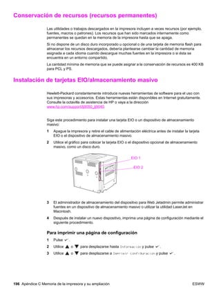 196 Apéndice C Memoria de la impresora y su ampliación ESWW
Conservación de recursos (recursos permanentes)
Las utilidades o trabajos descargados en la impresora incluyen a veces recursos (por ejemplo,
fuentes, macros o patrones). Los recursos que han sido marcados internamente como
permanentes se quedan en la memoria de la impresora hasta que se apaga.
Si no dispone de un disco duro incorporado u opcional o de una tarjeta de memoria flash para
almacenar los recursos descargados, debería plantearse cambiar la cantidad de memoria
asignada a cada idioma cuando descargue muchas fuentes en la impresora o si ésta se
encuentra en un entorno compartido.
La cantidad mínima de memoria que se puede asignar a la conservación de recursos es 400 KB
para PCL y PS.
Instalación de tarjetas EIO/almacenamiento masivo
Hewlett-Packard constantemente introduce nuevas herramientas de software para el uso con
sus impresoras y accesorios. Estas herramientas están disponibles en Internet gratuitamente.
Consulte la octavilla de asistencia de HP o vaya a la dirección
www.hp.com/support/lj9050_lj9040.
Siga este procedimiento para instalar una tarjeta EIO o un dispositivo de almacenamiento
masivo:
1 Apague la impresora y retire el cable de alimentación eléctrica antes de instalar la tarjeta
EIO o el dispositivo de almacenamiento masivo.
2 Utilice el gráfico para colocar la tarjeta EIO o el dispositivo opcional de almacenamiento
masivo, como un disco duro.
3 El administrador de almacenamiento del dispositivo para Web Jetadmin permite administrar
fuentes en un dispositivo de almacenamiento masivo o utilizar la utilidad LaserJet en
Macintosh.
4 Después de instalar un nuevo dispositivo, imprima una página de configuración mediante el
siguiente procedimiento.
Para imprimir una página de configuración
1 Pulse .
2 Utilice o para desplazarse hasta Información y pulse .
3 Utilice o para desplazarse a Imprimir configuración y pulse .
EIO 1
EIO 2
 