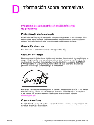 ESWW Programa de administración medioambiental de productos 197
DInformación sobre normativas
Programa de administración medioambiental
de productos
Protección del medio ambiente
Hewlett-Packard Company se compromete a proporcionar productos de alta calidad de forma
segura para el medio ambiente. En el diseño de este dispositivo se han incorporado varios
atributos destinados a minimizar las repercusiones en nuestro medio ambiente.
Generación de ozono
Este dispositivo no emite cantidades de ozono apreciables (O3).
Consumo de energía
El consumo de energía disminuye notablemente cuando el dispositivo está en modo Reposo, lo
que permite proteger los recursos naturales y ahorrar dinero sin que se vea afectado el alto
rendimiento del dispositivo. Este dispositivo reúne las condiciones necesarias de ENERGY
STAR® (versión 3.0), un programa voluntario establecido para fomentar el desarrollo de
productos de oficina que utilicen la energía de forma eficaz.
ENERGY STAR® es una marca registrada en EE.UU. Como socio de ENERGY STAR, Hewlett-
Packard Company certifica que este dispositivo cumple las recomendaciones de ENERGY
STAR sobre el uso eficaz de la energía. Para obtener más información, consulte
www.energystar.gov.
Consumo de tóner
En modo Borrador, el dispositivo utiliza considerablemente menos tóner, lo que puede aumentar
la vida útil del cartucho de impresión.
 