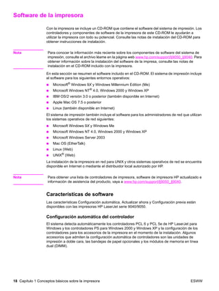 18 Capítulo 1 Conceptos básicos sobre la impresora ESWW
Software de la impresora
Con la impresora se incluye un CD-ROM que contiene el software del sistema de impresión. Los
controladores y componentes de software de la impresora de este CD-ROM le ayudarán a
utilizar la impresora con todo su potencial. Consulte las notas de instalación del CD-ROM para
obtener instrucciones de instalación.
Nota Para conocer la información más reciente sobre los componentes de software del sistema de
impresión, consulte el archivo léame en la página web www.hp.com/support/lj9050_lj9040. Para
obtener información sobre la instalación del software de la impresa, consulte las notas de
instalación en el CD-ROM incluido con la impresora.
En esta sección se resumen el software incluido en el CD-ROM. El sistema de impresión incluye
el software para los siguientes entornos operativos:
● Microsoft® Windows 9X y Windows Millennium Edition (Me)
● Microsoft Windows NT®
4.0, Windows 2000 y Windows XP
● IBM OS/2 versión 3.0 o posterior (también disponible en Internet)
● Apple Mac OS 7.5 o posterior
● Linux (también disponible en Internet)
El sistema de impresión también incluye el software para los administradores de red que utilizan
los sistemas operativos de red siguientes:
● Microsoft Windows 9X y Windows Me
● Microsoft Windows NT 4.0, Windows 2000 y Windows XP
● Microsoft Windows Server 2003
● Mac OS (EtherTalk)
● Linux (Web)
● UNIX® (Web)
La instalación de la impresora en red para UNIX y otros sistemas operativos de red se encuentra
disponible en Internet o mediante el distribuidor local autorizado por HP.
Nota Para obtener una lista de controladores de impresora, software de impresora HP actualizado e
información de asistencia del producto, vaya a www.hp.com/support/lj9050_lj9040.
Características de software
Las características Configuración automática, Actualizar ahora y Configuración previa están
disponibles con las impresoras HP LaserJet serie 9040/9050.
Configuración automática del controlador
El sistema detecta automáticamente los controladores PCL 6 y PCL 5e de HP LaserJet para
Windows y los controladores PS para Windows 2000 y Windows XP y la configuración de los
controladores para los accesorios de la impresora en el momento de la instalación. Algunos
accesorios que admiten la configuración automática de controladores son las unidades de
impresión a doble cara, las bandejas de papel opcionales y los módulos de memoria en línea
dual (DIMM).
 