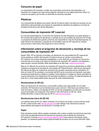 198 Apéndice D Información sobre normativas ESWW
Consumo de papel
La característica de impresión a doble cara automática opcional de este dispositivo y la
impresión de n páginas por hoja (varias páginas impresas en una página) permiten reducir el
consumo de papel y, por lo tanto, la demanda de recursos naturales.
Plásticos
Los componentes de plástico que pesan más de 25 gramos están marcados de acuerdo con los
estándares internacionales que mejoran la capacidad de identificar los plásticos con fines de
reciclaje al final de la vida útil del dispositivo.
Consumibles de impresión HP LaserJet
En muchos países/regiones, el cartucho de impresión de este dispositivo se puede devolver a
HP a través del programa de devolución y reciclaje de los consumibles de impresión HP. Existe
un programa de devolución gratuito y fácil de usar disponible en más de 30 países/regiones. En
cada cartucho de impresión y paquete de consumibles nuevo de HP LaserJet se incluyen
instrucciones e información del programa en varios idiomas.
Información sobre el programa de devolución y reciclaje de los
consumibles de impresión HP
Desde 1992, HP ha ofrecido el reciclaje y la devolución de consumibles de HP LaserJet de
forma gratuita en el 86% del mercado mundial en el que se venden consumibles de
HP LaserJet. Se incluyen etiquetas prepagadas y con la dirección ya impresa con la guía de
instrucciones en la mayoría de cajas de cartuchos de impresión HP LaserJet. Las etiquetas y
cajas de gran volumen también están disponibles en el sitio web: www.hp.com/recycle.
Más de 10 millones de cartuchos de impresión HP LaserJet se reciclaron globalmente en 2002
mediante el programa de reciclaje de consumibles HP Planet Partners. Este récord representa
26 millones de libras de material de cartuchos de impresión desviados de los vertederos. En
todo el mundo HP ha reciclado un promedio del 80% de los cartuchos de impresión cuyo peso
consistía principalmente en plástico y metales. Estos plásticos y metales se utilizan para fabricar
nuevos productos como dispositivos HP, bandejas de plástico y carretes. El material restante se
trata de un modo responsable desde del punto de vista medioambiental.
Devoluciones en EE.UU.
Para una devolución de cartuchos y consumibles usados más responsable con el medio
ambiente, HP fomenta el uso de devoluciones a gran volumen. Sólo tiene que embalar dos o
más cartuchos y utilizar una etiqueta de UPS con portes prepagados y la dirección ya impresa
que se suministra con el paquete. Para obtener más información en EE.UU., llame
al 800-340-2445 o visite el sitio web de HP en www.hp.com/recycle.
Devoluciones fuera de EE.UU.
Los clientes fuera de EE.UU. deben contactar con la oficina de ventas y servicio técnico local
de HP o visitar el sitio web www.hp.com/recycle para obtener más información sobre la
disponibilidad del programa de devolución y reciclaje de HP.
Papel
Esta impresora puede utilizar papeles reciclados sólo si éstos cumplen las directrices descritas
en la Guía de especificaciones de soportes de impresión para la familia de impresoras
HP LaserJet. Consulte www.hp.com/support/lj9050_lj9040 para obtener información sobre
pedidos. La impresora puede utilizar papel reciclado de acuerdo con la norma EN12281:2002.
 