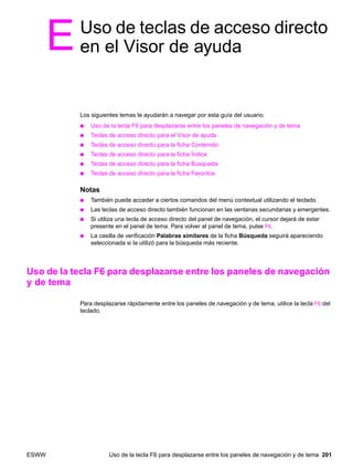 ESWW Uso de la tecla F6 para desplazarse entre los paneles de navegación y de tema 201
EUso de teclas de acceso directo
en el Visor de ayuda
Los siguientes temas le ayudarán a navegar por esta guía del usuario.
● Uso de la tecla F6 para desplazarse entre los paneles de navegación y de tema
● Teclas de acceso directo para el Visor de ayuda
● Teclas de acceso directo para la ficha Contenido
● Teclas de acceso directo para la ficha Índice
● Teclas de acceso directo para la ficha Búsqueda
● Teclas de acceso directo para la ficha Favoritos
Notas
● También puede acceder a ciertos comandos del menú contextual utilizando el teclado.
● Las teclas de acceso directo también funcionan en las ventanas secundarias y emergentes.
● Si utiliza una tecla de acceso directo del panel de navegación, el cursor dejará de estar
presente en el panel de tema. Para volver al panel de tema, pulse F6.
● La casilla de verificación Palabras similares de la ficha Búsqueda seguirá apareciendo
seleccionada si la utilizó para la búsqueda más reciente.
Uso de la tecla F6 para desplazarse entre los paneles de navegación
y de tema
Para desplazarse rápidamente entre los paneles de navegación y de tema, utilice la tecla F6 del
teclado.
 