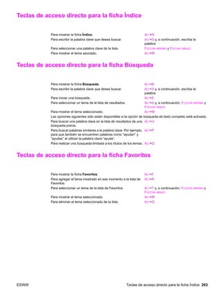 ESWW Teclas de acceso directo para la ficha Índice 203
Teclas de acceso directo para la ficha Índice
Teclas de acceso directo para la ficha Búsqueda
Teclas de acceso directo para la ficha Favoritos
Para mostrar la ficha Índice. ALT+N
Para escribir la palabra clave que desea buscar. ALT+S y, a continuación, escriba la
palabra
Para seleccionar una palabra clave de la lista. FLECHA ARRIBA y FLECHA ABAJO
Para mostrar el tema asociado. ALT+M
Para mostrar la ficha Búsqueda. ALT+B
Para escribir la palabra clave que desea buscar. ALT+S y, a continuación, escriba la
palabra
Para iniciar una búsqueda. ALT+E
Para seleccionar un tema de la lista de resultados. ALT+A y, a continuación, FLECHA ARRIBA y
FLECHA ABAJO
Para mostrar el tema seleccionado. ALT+M
Las opciones siguientes sólo están disponibles si la opción de búsqueda de texto completo está activada.
Para buscar una palabra clave en la lista de resultados de una
búsqueda previa.
ALT+U
Para buscar palabras similares a la palabra clave. Por ejemplo,
para que también se encuentren palabras como “ayudan” y
“ayudas” al utilizar la palabra clave “ayuda”.
ALT+P
Para realizar una búsqueda limitada a los títulos de los temas. ALT+Q
Para mostrar la ficha Favoritos. ALT+F
Para agregar el tema mostrado en ese momento a la lista de
Favoritos.
ALT+R
Para seleccionar un tema de la lista de Favoritos. ALT+T y, a continuación, FLECHA ARRIBA y
FLECHA ABAJO
Para mostrar el tema seleccionado. ALT+M
Para eliminar el tema seleccionado de la lista. ALT+Q
 