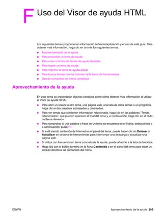 ESWW Aprovechamiento de la ayuda 205
FUso del Visor de ayuda HTML
Los siguientes temas proporcionan información sobre la exploración y el uso de esta guía. Para
obtener más información, haga clic en uno de los siguientes temas:
● Aprovechamiento de la ayuda
● Para encontrar un tema de ayuda
● Para crear una lista de temas de ayuda favoritos
● Para copiar un tema de ayuda
● Para imprimir el tema de ayuda actual
● Para buscar temas con los botones de la barra de herramientas
● Uso de comandos del menú contextual
Aprovechamiento de la ayuda
En este tema se presentarán algunos consejos sobre cómo obtener más información al utilizar
el Visor de ayuda HTML:
● Para abrir un enlace a otro tema, una página web, una lista de otros temas o un programa,
haga clic en las palabras subrayadas y coloreadas.
● Para ver temas que contienen información relacionada, haga clic en las palabras “Temas
relacionados”, que pueden aparecer al final del tema y, a continuación, haga clic en el título
del tema deseado.
● Para comprobar si una palabra o frase de un tema se encuentra en el índice, selecciónela y,
a continuación, pulse F1.
● Si está viendo contenido de Internet en el panel del tema, puede hacer clic en Detener o
Actualizar en la barra de herramientas para interrumpir una descarga o actualizar una
página web.
● Si utiliza con frecuencia un tema concreto de la ayuda, puede añadirlo a la lista de favoritos.
● Haga clic con el botón derecho en la ficha Contenido o en el panel del tema para crear un
acceso directo a los comandos del menú.
 