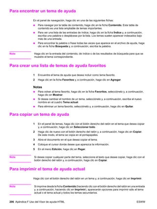 206 Apéndice F Uso del Visor de ayuda HTML ESWW
Para encontrar un tema de ayuda
En el panel de navegación, haga clic en una de las siguientes fichas:
● Para navegar por la tabla de contenido, haga clic en la ficha Contenido. Esta tabla de
contenido es una lista ampliable de temas importantes.
● Para ver una lista de las entradas de índice, haga clic en la ficha Índice y, a continuación,
escriba una palabra o desplácese por la lista. Los temas suelen aparecer indexados bajo
más de una entrada.
● Para encontrar la palabra o frase todas las veces que aparece en el archivo de ayuda, haga
clic en la ficha Búsqueda y, a continuación, escriba la palabra.
Nota Haga clic en la entrada del contenido, de índice o de los resultados de búsqueda para que se
muestre el tema correspondiente.
Para crear una lista de temas de ayuda favoritos
1 Encuentre el tema de ayuda que desea incluir como tema favorito.
2 Haga clic en la ficha Favoritos y, a continuación, haga clic en Agregar.
Notas
● Para volver al tema favorito, haga clic en la ficha Favoritos, selecciónelo y, a continuación,
haga clic en Mostrar.
● Si desea cambiar el nombre de un tema, selecciónelo y, a continuación, escriba el nuevo
nombre en el cuadro Tema actual.
● Para eliminar un tema favorito, selecciónelo y, a continuación, haga clic en Quitar.
Para copiar un tema de ayuda
1 En el panel de temas, haga clic con el botón derecho del ratón en el tema que desea copiar
y, a continuación, haga clic en Seleccionar todo.
2 Haga clic de nuevo con el botón derecho del ratón y, a continuación, haga clic en Copiar.
De este modo, el tema se copia en el portapapeles.
3 Abra el documento en el que desea copiar el tema.
4 Coloque el cursor donde desee que aparezca la información.
5 En el menú Edición, haga clic en Pegar.
Nota Si desea copiar cualquier parte del tema, seleccione el texto que desee copiar, haga clic con el
botón derecho del ratón y, a continuación, haga clic en Copiar.
Para imprimir el tema de ayuda actual
Haga clic con el botón derecho del ratón en un tema y, a continuación, haga clic en Imprimir.
Nota Si imprime desde la ficha Contenido (haciendo clic con el botón derecho del ratón en una entrada
y, a continuación, haciendo clic en Imprimir), aparecerán opciones para imprimir sólo el tema
actual o el tema actual y todos los temas secundarios.
 
