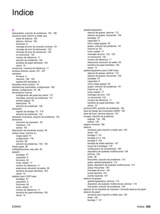 ESWW Indice 209
Indice
A
abarquillado, solución de problemas 134, 166
accesorio para imprimir a doble cara
áreas de atascos 100
atascos, eliminar 105
funciones 8
mensaje de error de conexión errónea 121
mensaje de error de eliminación 122
mensaje de error de reinserción 124
no reconocido 142
número de referencia 11
solución de problemas 139
tamaños de papel admitidos 163
ubicar 14
accesorios, números de referencia 11
accesos directos, ayuda 201, 207
actualizar
firmware 9
memoria 189, 190
tarjetas EIO admitidas 9
Actualizar ahora (botón) 19
advertencias suprimibles, configuración 182
alertas, configuración 34, 98
alimentación manual
configuración del panel de control 177
mensajes, solución de problemas 141
primera página 76
seleccionar 78
solución de problemas 138
alineación
registro de bandeja 75, 179
solución de problemas 134
alineación incorrecta, solución de problemas 134
almacenar
cartuchos de impresión. 95
impresora 170
sobres 167
Alternación de membrete (modo) 55
ambas caras, imprimir en
cargar papel 51
configuración 176
imprimir 69
solución de problemas 139, 140
añadir papel 38
antifalsificaciones, sitio web 95
apilador
bandejas 57
capacidad 8
funciones 62
luces, estado 17
número de referencia 11
seleccionar ubicación de salida 58
tamaños de papel admitidos 163
ubicar 14
apilador para 3.000 hojas
bandejas 57
capacidad 8
funciones 62
luces, estado 17
número de referencia 11
tamaños de papel admitidos 163
ubicar 14
apilador/grapadora
atascos de grapas, eliminar 112
atascos de grapas, frecuentes 139
bandejas 57
capacidad 8
cómo cargar grapas 63
grapar, solución de problemas 141
imprimir en 62
luces, estado 17
mensajes de error 124, 125
no reconocido 142
número de referencia 11
seleccionar ubicación de salida 58
tamaños de papel admitidos 163
ubicar 14
apilador/grapadora para 3.000 hojas
atascos de grapas, eliminar 112
atascos de grapas, frecuentes 139
bandejas 57
capacidad 8
cómo cargar grapas 63
grapar, solución de problemas 141
imprimir en 62
luces, estado 17
mensajes de error 124
no reconocido 142
número de referencia 11
tamaños de papel admitidos 163
ubicar 14
archivos EPS, solución de problemas 140
área de trabajo del controlador (DWS) 150
área del fusor, eliminar atascos 107
arrugas, solución de problemas
páginas 134, 166
sobres 135
asignar memoria 196
atascos
accesorio para imprimir a doble cara 105
áreas 100
bandeja 1 101
bandeja 2 o 3 102
bandeja 4 103
bandeja de salida estándar 107
buzón de 8 bandejas 118
configuración de recuperación 182
dispositivo de acabado multifuncional 109
eliminar 100
evitar 38
frecuentes, solución de problemas 119
grapa, apilador/grapadora 112
grapa, dispositivo de acabado multifuncional 114
grapa, frecuentes 139
mensajes de error 125
puerta derecha 101
puerta izquierda 107
atascos de grapas
apilador/grapadora, eliminar 112
dispositivo de acabado multifuncional, eliminar 114
frecuentes, solución de problemas 139
atascos de los soportes de impresión. Consulte atascos de papel
atascos de papel
accesorio para imprimir a doble cara 105
áreas 100
bandeja 1 101
 