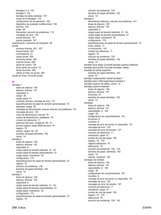 210 Indice ESWW
bandeja 2 o 3 102
bandeja 4 103
bandeja de salida estándar 107
buzón de 8 bandejas 118
configuración de recuperación 182
dispositivo de acabado multifuncional 109
eliminar 100
evitar 38
frecuentes, solución de problemas 119
mensajes de error 125
puerta derecha 101
puerta izquierda 107
autenticación, cartuchos de impresión 95
ayuda
accesos directos 201, 207
buscar temas 207
controladores 21
copiar temas 206
encontrar temas 206
imprimir temas 206
panel de control 120
tecla, panel de control 15
temas favoritos 206
utilizar el Visor de ayuda 205
ayuda en línea. Consulte ayuda
B
bandeja 1
áreas de atascos 100
atascos, eliminar 101
capacidad 8
cargar 38
cargar papel 51
conexión errónea, mensaje de error 121
especificaciones de papel de tamaño personalizado 72
etiquetas, cargar 55
mensajes de alimentación manual, solución de problemas 141
mensajes de error 123
modo de alimentación manual 78
modos de alimentación, establecer 78
número de referencia 11
palancas del fusor, configurar 60, 61
primera página, papel diferente para 76
registro 75
sobres, cargar 55, 59
tamaños de papel admitidos 162
ubicar 14
bandeja 2
áreas de atascos 100
atascos, eliminar 102
capacidad 8
cargar papel de tamaño estándar 41, 44
cargar papel de tamaño personalizado 47
cargar papel, orientación 52
configuración 174
especificaciones de papel de tamaño personalizado 72
registro 75
solución de problemas 138
tamaños de papel admitidos 162
ubicar 14
bandeja 3
áreas de atascos 100
atascos, eliminar 102
capacidad 8
cargar papel de tamaño estándar 41, 44
cargar papel de tamaño personalizado 47
cargar papel, orientación 52
configuración 174
especificaciones de papel de tamaño personalizado 72
registro 75
solución de problemas 138
tamaños de papel admitidos 162
ubicar 14
bandeja 4
alimentación eléctrica, solución de problemas 141
áreas de atascos 100
atascos, eliminar 103
capacidad 8
cargar papel de tamaño estándar 41, 44
cargar papel de tamaño personalizado 47
cargar papel, orientación 52
configuración 174
especificaciones de papel de tamaño personalizado 72
luces, estado 17
no reconocido 142
número de referencia 11
registro 75
solución de problemas 138
tamaños de papel admitidos 162
ubicar 14
bandeja boca abajo Consulte bandeja superior estándar
bandeja boca arriba Consulte bandejas, salida
bandeja de salida izquierda
tamaños de papel admitidos 163
ubicar 57
bandeja multipropósito.Véase bandeja 1
bandeja para 2.000 hojasVéase bandeja 4
bandeja superior de salida, ubicar 14
bandeja superior estándar
áreas de atascos 100
atascos, eliminar 107
funciones 57
tamaños de papel admitidos 162
ubicar 14
bandejas
áreas de atascos 100
atascos, eliminar 101
capacidades 8, 162
cargar 38
configuración de comportamiento 181
funciones 8
incluidos 8
mensaje de error de acción no disponible 121
mensajes de error 123
mensajes de error de tamaño 127
números de referencia 11
orientación, papel 51
prueba de ruta del papel 156
registro 75, 179
registro/calibración 75
seleccionar 79
solución de problemas 138, 143
tamaños de papel, admitidos 162
ubicar 14
valores, visualizar 150
bandejas de entrada
áreas de atascos 100
atascos, eliminar 101
capacidades 8, 162
cargar 38
configuración de comportamiento 181
incluidos 8
mensaje de error de acción no disponible 121
mensajes de error 123
mensajes de error de tamaño 127
números de referencia 11
orientación, papel 51
prueba de ruta del papel 156
registro 75, 179
seleccionar 79
solución de problemas 138, 143
 