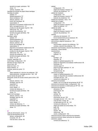 ESWW Indice 211
tamaños de papel, admitidos 162
ubicar 14
valores, visualizar 150
bandejas de entrada de papel.Véase bandejas
bandejas de salida
apilador 57
apilador/grapadora 57
áreas de atascos 100
atascos, eliminar 107
buzón de 8 bandejas 58
capacidades 8
dispositivo de acabado multifuncional 58
llena, mensajes de error 121
prueba de ruta del papel, imprimir 156
seleccionar 58, 176
solución de problemas 142
tamaños de papel admitidos 162
ubicar 14, 57
bandejas, salida
apilador 57
apilador/grapadora 57
áreas de atascos 100
atascos, eliminar 107
buzón de 8 bandejas 58
capacidades 8
dispositivo de acabado multifuncional 58
llena, mensajes de error 121
prueba de ruta del papel, imprimir 156
seleccionar 58, 176
solución de problemas 142
tamaños de papel admitidos 162
ubicar 14, 57
bloqueo, seguridad 89
borde largo, configuración 176
Borrado de disco seguro 88
borrar disco 88
Botón de menú 15
Botón Detener 15
botones, panel de control 15
búfer
datos restantes en, solución de problemas 138
desbordamiento, mensajes de error 126, 129
buscar temas de ayuda 207
Búsqueda, teclas de acceso directo para la ficha 203
buzón
atascos, eliminar 118
bandejas, tipos de 58
capacidad 9
funciones 69
luces, estado 17
número de referencia 11
tamaños de papel admitidos 164
ubicar 14
buzón de 8 bandejas
atascos, eliminar 118
bandejas, tipos de 58
capacidad 9
funciones 69
luces, estado 17
número de referencia 11
tamaños de papel admitidos 164
ubicar 14
C
cable de alimentación, ubicar 14
Caja de herramientas de HP
alertas, configuración 98
funciones 30, 33
nivel de tóner, revisar 96
calidad
configuración 179
página de limpieza, imprimir 97
solución de problemas 131
calidad de impresión
configuración 179
página de limpieza, imprimir 97
solución de problemas 131
Calidad de impresión, menú 179
calidad de la imagen
configuración 179
página de limpieza, imprimir 97
tablas de defectos 131
calidad de salida
configuración 179
página de limpieza, imprimir 97
solución de problemas 131
cambiar
cartuchos de impresión. 97
kit de mantenimiento de la impresora 94
capacidades, bandejas 8, 162
cara errónea, páginas impresas en 140
caracteres
mal formados, solución de problemas 134
omitidos, solución de problemas 132
caracteres mal formados, solución de problemas 134
caracteres. Véase fuentes
características
impresora 7
software 18
cargar
bandeja 1 38
etiquetas 55
grapas en apilador/grapadora 63
grapas en dispositivo de acabado multifuncional 66
membrete 55
orientar papel 51
papel de tamaño estándar 41, 44
sobres 55, 59
transparencias 55
cartuchos de grapas
cargar en apilador/grapadora 63
cargar en dispositivo de acabado multifuncional 66
mensajes de error 124
números de referencia 12
cartuchos de impresión
estado, ver en la Caja de herramientas de HP 34
cartuchos de impresión bajos, configuración 182
cartuchos de impresión no fabricados por HP 95, 123
cartuchos de impresión.
almacenar 95
autenticación 95
bajos 182
cambiar 97
funciones 8
información de uso 152
mensajes de error 121, 123, 124
nivel de tóner, revisar 95
no fabricados por HP 95, 123
números de referencia 12
página de estado de consumibles 151
pedir 96
quitar 92
reciclar 198
referencias 158
vacíos, configuración 182
cartuchos de tinta.Véase cartuchos de impresión
cartuchos de tóner.Véase cartuchos de impresión
cartuchos, grapas
números de referencia 12
 