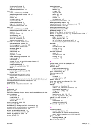 ESWW Indice 213
número de referencia 12
página de información 153
retención de trabajos 81, 181
disco duro
borrar, función de seguridad 88
directorio de archivos, imprimir 148, 173
funciones 10
instalar 196
mensajes de error 122
no reconocido 142
número de referencia 12
página de información 153
retención de trabajos 81, 181
disco EIO
borrar, función de seguridad 88
directorio de archivos, imprimir 148, 173
funciones 10
mensajes de error 122
no reconocido 142
número de referencia 12
página de información 153
retención de trabajos 81, 181
dispositivo de acabado multifuncional
atascos de grapas, eliminar 114
atascos de grapas, frecuentes 139
atascos de papel, eliminar 109
bandejas, salida 58
capacidad 9
folletos, crear 68
funciones 65
grapadora, usar 65
grapar, solución de problemas 141
grapas, cargar 66
luces, estado 17
mensaje de error de tamaño de papel diferente 122
mensajes de error 124
número de referencia 11
tamaños de papel admitidos 164
ubicar 14
dispositivos de almacenamiento
herramientas de administración 10
instalar 196
dispositivos de almacenamiento masivo
herramientas de administración 10
instalar 196
dispositivos de almacenamiento masivo. Consulte también disco duro
dispositivos de almacenamiento. Véase disco duro
doblar folletos 68
DWS (área de trabajo del controlador) 150
E
EconoMode 180
EIO, menú 183
Electronics Industries Alliance (Alianza de industrias electrónicas) 199
eliminar trabajos
almacenados 83
Copia rápida 84
impresión de prueba 85
privados 82
encontrar temas de ayuda 206
encuadernación 68
encuadernación por el borde corto, configuración 176
encuadernación por el borde largo, configuración 176
enlaces, servidor web incorporado 147
errores de exploración de búfer 129
errores de impresión temporales 127
errores de memoria no volátil 129
errores NVRAM 129
especificaciones
ambientales 170
cartulina 168
energía 169
etiquetas 166
papel 160, 165
sobres 167
sonoras 170
transparencias 167
especificaciones ambientales 170
especificaciones de energía 169
especificaciones de entorno de funcionamiento 170
especificaciones de ruido 170
especificaciones eléctricas 169
especificaciones sonoras 170
establecer registro 75, 179
Estado (ficha), Caja de herramientas de HP 34
Estado del dispositivo, ver en la Caja de herramientas de HP 34
estado, consumibles
página de información 151
página, imprimir 148, 173
ver en la Caja de herramientas de HP 34
visualizar en el servidor web incorporado 146
etiquetas
cargar 55
especificaciones 166
imprimir 38, 71
modo fusor 179
etiquetas adhesivas
cargar 55
especificaciones 166
imprimir 38, 71
modo fusor 179
F
falta de datos, solución de problemas 138
FastRes 7, 180
Favoritos, ficha
añadir temas de ayuda 206
teclas de acceso directo 203
fecha, configuración 181
filigranas, imprimir 74
firmware
actualizar 9
mensajes de error 127
folletos, crear 68
fondo gris, solución de problemas 132, 166
fondo, gris 132, 166
fuentes
almacenar en disco duro 10
archivos EPS, solución de problemas 140
configuración de Courier 177
configuración de PCL 178
incluidas 8
listas, imprimir 148, 153, 173
solución de problemas 137, 144
fuentes TrueType, incluidas 8
funciones
controladores 20
retención de trabajos 80
funciones de organización 74
G
grapar documentos
solución de problemas 141
usar dispositivo de acabado multifuncional 65
usar el apilador/grapadora para 3.000 hojas 62
grapas, cartuchos
mensajes de error 124
guardar configuración 74
 