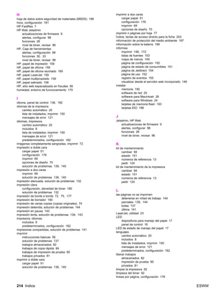 214 Indice ESWW
H
hoja de datos sobre seguridad de materiales (MSDS) 199
hora, configuración 181
HP FastRes 7
HP Web Jetadmin
actualizaciones de firmware 9
alertas, configurar 98
funciones 28
nivel de tóner, revisar 96
HP, Caja de herramientas
alertas, configuración 98
funciones 30, 33
nivel de tóner, revisar 96
HP, papel de impresión 159
HP, papel de oficina 159
HP, papel de oficina reciclado 160
HP, papel LaserJet 159
HP, papel multipropósito 159
HP, papel satinado 158
HP, sitio web especializado en fraudes 95
humedad, entorno de funcionamiento 170
I
idioma, panel de control 136, 182
idiomas de la impresora
cambio automático 20
lista de instalados, imprimir 150
mensajes de error 121
idiomas, impresora
cambio automático 20
incluidos 8
lista de instalados, imprimir 150
mensajes de error 121
predeterminados, configuración 182
imágenes completamente sangradas, imprimir 72
impresión a doble cara
cargar papel 51
configuración 176
imprimir 69
opciones de diseño 70
solución de problemas 139, 140
impresión a dos caras
imprimir 69
solución de problemas 139, 140
impresión atenuada, solución de problemas 132
impresión clara
configuración, densidad de tóner 180
solución de problemas 132
impresión de borde a borde 72, 75, 177
impresión de borrador 180
impresión de varias copias (copias originales) 74
impresión detenida, solución de problemas 144
impresión en pausa 143
impresión lenta, solución de problemas 139, 143
impresora, idiomas
incluidos 8
predeterminados, configuración 182
impresoras compartidas, solución de problemas 141
imprimir
instrucciones básicas 56
solución de problemas 137
trabajos almacenados 82
trabajos de copia rápida 84
trabajos de impresión de prueba 85
trabajos privados 81
imprimir a doble cara
cargar papel 51
solución de problemas 139, 140
imprimir a dos caras
cargar papel 51
configuración 176
imprimir 69
opciones de diseño 70
imprimir n páginas por hoja 77
Índice, teclas de acceso directo para la ficha 203
información de protección del medio ambiente 197
información sobre la batería 199
informes
imprimir 148, 172
listas de fuentes 153
mapa de menús 149
página de configuración 150
página de estado de consumibles 151
página de Jetdirect 154
página de uso 152
registro de eventos 155
visualizar desde el servidor web incorporado 146
instalar
memoria 190
software de red 25
software para Macintosh 26
software para Windows 24
tarjetas de memoria flash 193
tarjetas EIO 196
J
Jetadmin, HP Web
actualizaciones de firmware 9
alertas, configurar 98
funciones 28
nivel de tóner, revisar 96
K
kit de mantenimiento
cambiar 94
estado 151
números de referencia 13
pedir 124
kit de mantenimiento de la impresora
cambiar 94
estado 151
números de referencia 13
pedir 124
L
las páginas no se imprimen
detenerse en mitad de trabajo 144
parciales 139, 144
todas 137
última 141
LaserJet, utilidad 23
LED
dispositivos para manejo del papel 17
panel de control 16
LED de estado de manejo del papel 17
lenguajes
cambio automático 20
incluidos 8
lista de instalados, imprimir 150
mensajes de error 121
predeterminados, configuración 182
liberar trabajos
almacenados 82
impresión de prueba 85
privados 81
limpiar la impresora 92
limpieza del tóner 92
líneas por página, configuración 178
 