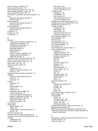 ESWW Indice 215
líneas, solución de problemas 132
lista de fuente PS, imprimir 173
lista de fuentes PCL, imprimir 148, 153, 173
lista de fuentes PostScript, imprimir 153, 173
lista de fuentes PS, imprimir 148, 153
los bordes no se imprimen, solución de problemas 137
luces
dispositivos para manejo del papel 17
panel de control 16
luces intermitentes
dispositivos para manejo del papel 17
panel de control 16
luces parpadeantes
dispositivos para manejo del papel 17
panel de control 16
luz Atención 16
luz Datos 16, 143
luz Preparada 16
M
Macintosh
comunicaciones, solución de problemas 145
configuración de AppleTalk 185
configuración del controlador 21
controladores incluidos 19
desinstalar software 28
instalar software 26
PPD y PDE 23
Selector, solución de problemas 145
sistemas operativos admitidos 18
utilidad HP LaserJet 23
manchas de tóner, solución de problemas 133
manchas, solución de problemas 97, 132
mapa de menús, imprimir 148, 149, 172
mapa, menús 148, 149, 172
marcas de recorte, imprimir 72
márgenes
configuración 179
cortados, solución de problemas 137
sobres 61, 160
márgenes cortados, solución de problemas 137
membrete
Alternación de membrete (modo) 55
imprimir en 71
modo fusor 179
memoria
asignación 196
base 7
errores NVRAM 129
instalar 190
insuficiente 126
mensajes de error de DIMM 128
números de referencia 12
opciones de retención de trabajos 81
página de configuración, imprimir 150
requisitos, determinar 189, 190
tarjetas flash, instalar 193
verificar la instalación 195
memoria base 7
memoria flash
DIMM, actualizar 189
instalar 193
módulos DIMM, números de referencia 12
ranuras 190
memoria insuficiente 126
mensaje de error de acción no disponible 121
mensaje de error de tamaño de papel diferente 122
mensajes
configuración 182
lista alfabética 121
lista numérica 125
luces del panel del control 16
solución de problemas 120
mensajes de error
configuración 182
lista alfabética 121
lista numérica 125
luces del panel del control 16
solución de problemas 120
mensajes de error de conexión errónea 121
mensajes de error del controlador de CC 128
mensajes de error del fusor 127
mensajes de estado
configuración 182
lista alfabética 121
lista numérica 125
luces del panel del control 16
solución de problemas 120
menú Configurar dispositivo 175
menú Diagnóstico 188
menú E/S 183
menú Información 172
menú Manejo del papel 174
menú Recuperar trabajo 172
menú Servicio 188
menús bloqueados, panel de control 16
menús, panel de control
bloqueados 16
Calidad de impresión 179
Configuración del sistema 181
Configurar dispositivo 175
Diagnóstico 188
E/S 183
EIO 183
entrada en paralelo 183
Impresión 175
Información 172
Manejo del papel 174
mapa, imprimir 149, 172
navegar 16
PCL 178
Recuperar trabajo 172
Restablecimientos 187
Servicio 188
utilizar 171
modo papel pequeño 180
modos
Alternación de membrete 55
bandeja 1 78
bandejas 80
fusor 179
Reposo 181
modos de alimentación, bandejas 78, 80
modos de fusor 179
módulos DIMM
instalar 191
mensajes de error 128
números de referencia 12
ranuras 189, 190
verificar la instalación 195
módulos DIMM de fuentes, números de referencia 12
Mousekeys (característica) 207
MSDS (hoja de datos sobre seguridad de materiales) 199
multifuncional, dispositivo de acabado. Consulte dispositivo de
acabado multifuncional
N
navegadores, requisitos de la Caja de herramientas de HP 33
nombrar impresora 146
número de copias 175
 