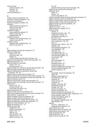 216 Indice ESWW
número de serie
accesorio del disco 153
cartuchos 151
impresora 150
números de referencia 11
O
omitidos, solución de problemas 132
ondulación, solución de problemas 134
opciones de conectividad 9
Opciones y lenguajes instalados 150
orientación
cargar soportes de impresión 51
imprimir a dos caras 70
predeterminada 178
orientación de página
cargar soportes de impresión 51
imprimir a dos caras 70
predeterminada 178
orientación horizontal
establecer como predeterminada 178
imprimir a dos caras 70
orientación vertical
establecer como predeterminada 178
imprimir a dos caras 70
P
página de alertas, servidor web incorporado 147
página de configuración
imprimir 148, 172
información sobre 150
Jetdirect 31
visualizar desde el servidor web incorporado 146
página de correo electrónico, servidor web incorporado 147
página de errores PDF 177
página de estado de consumibles
imprimir 148, 173
información sobre 151
página de estado de la impresora, servidor web incorporado 146
página de estado, servidor web incorporado 146
página de identificación de dispositivos, servidor web
incorporado 146, 147
página de idioma, servidor web incorporado 147
página de información de contacto, servidor web incorporado 147
página de intervalo de actualización, servidor web incorporado 147
página de limpieza, imprimir 97
página de otros enlaces, servidor web incorporado 147
página de pedido de consumibles, servidor web incorporado 147
página de uso
imprimir 148, 173
información sobre 152
servidor web incorporado 146
página del fabricante 155
página inclinada, solución de problemas 134
página para configurar impresora, servidor web incorporado 147
página posterior, configuración 77
páginas complejas, solución de problemas 126
páginas cortadas, solución de problemas 139
páginas de diagnóstico, servidor web incorporado 147
páginas de dispositivos, servidor web incorporado 147
páginas de errores PostScript 137, 177
páginas de errores PS 137, 177
páginas de información
configuración 150
estado de consumibles 151
imprimir 148, 172
Jetdirect 154
listas de fuentes 153
mapa de menús 149
registro de eventos 155
uso 152
visualizar desde el servidor web incorporado 146
páginas de red, servidor web incorporado 147
páginas en blanco
añadir 77
eliminar 178
solución de problemas 137
páginas imprimibles hasta la próxima revisión de la impresora 94
páginas inclinadas, solución de problemas 134
páginas incomprensibles, solución de problemas 139
páginas iniciales, servidor web incorporado 146
páginas parciales, solución de problemas 139
Páginas por hoja 77
páginas por minuto 7, 170
palancas del fusor, configurar 60, 61
panel de control
botones 15
Calidad de impresión, menú 179
configuración, cambiar 16
configuración, prevalecer 74
EIO, menú 183
en blanco, solución de problemas 136
idioma, seleccionar 136, 182
luces 16
mapa de menús, imprimir 149, 172
mensajes 120
menú Configurar dispositivo 175
menú Diagnóstico 188
menú E/S 183
menú Información 172
menú Manejo del papel 174
menú Recuperar trabajo 172
menú Servicio 188
menús 171
menús bloqueados 16
PCL, menú 178
Restablecimientos 187
sistema de ayuda 120
submenú Configuración del sistema 181
submenú Entrada en paralelo 183
submenú Impresión 175
papel
abarquillado, solución de problemas 134
cargar 38
diferente, primera página 76
especificaciones 160, 165
membrete 55
modos de fusor 179
orientación 51
pequeño, modo para 180
preperforado, cargar 54
reciclado 160, 198
selección de bandeja 79
solución de problemas 165
tabla de equivalencias de gramajes 157
tamaño de imagen predeterminado, configuración 175
tamaño estándar, cargar 41, 44
tamaño personalizado, cargar 47
tamaños, admitidos 162
tipo, establecer predeterminado 176
tipos admitidos 165
papel A4
A4 ancho, configuración 177
configuración de sustitución 176
papel brillante suave 158
papel brillante suave HP LaserJet 158
papel brillante suave LaserJet 158
papel de impresión HP 159
papel de oficina HP 159
papel de oficina reciclado HP 160
 