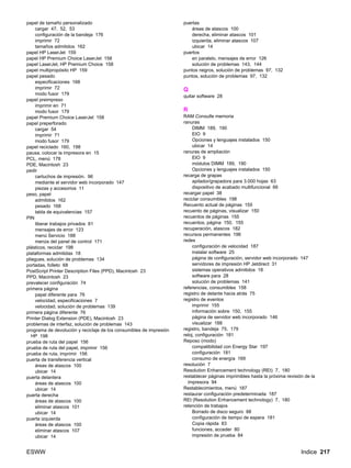 ESWW Indice 217
papel de tamaño personalizado
cargar 47, 52, 53
configuración de la bandeja 176
imprimir 72
tamaños admitidos 162
papel HP LaserJet 159
papel HP Premium Choice LaserJet 158
papel LaserJet, HP Premium Choice 158
papel multipropósito HP 159
papel pesado
especificaciones 168
imprimir 72
modo fusor 179
papel preimpreso
imprimir en 71
modo fusor 179
papel Premium Choice LaserJet 158
papel preperforado
cargar 54
imprimir 71
modo fusor 179
papel reciclado 160, 198
pausa, colocar la impresora en 15
PCL, menú 178
PDE, Macintosh 23
pedir
cartuchos de impresión. 96
mediante el servidor web incorporado 147
piezas y accesorios 11
peso, papel
admitidos 162
pesado 168
tabla de equivalencias 157
PIN
liberar trabajos privados 81
mensajes de error 123
menú Servicio 188
menús del panel de control 171
plásticos, reciclar 198
plataformas admitidas 18
pliegues, solución de problemas 134
portadas, folleto 68
PostScript Printer Description Files (PPD), Macintosh 23
PPD, Macintosh 23
prevalecer configuración 74
primera página
papel diferente para 76
velocidad, especificaciones 7
velocidad, solución de problemas 139
primera página diferente 76
Printer Dialog Extension (PDE), Macintosh 23
problemas de interfaz, solución de problemas 143
programa de devolución y reciclaje de los consumibles de impresión
HP 198
prueba de ruta del papel 156
prueba de ruta del papel, imprimir 156
prueba de ruta, imprimir 156
puerta de transferencia vertical
áreas de atascos 100
ubicar 14
puerta delantera
áreas de atascos 100
ubicar 14
puerta derecha
áreas de atascos 100
eliminar atascos 101
ubicar 14
puerta izquierda
áreas de atascos 100
eliminar atascos 107
ubicar 14
puertas
áreas de atascos 100
derecha, eliminar atascos 101
izquierda, eliminar atascos 107
ubicar 14
puertos
en paralelo, mensajes de error 126
solución de problemas 143, 144
puntos negros, solución de problemas 97, 132
puntos, solución de problemas 97, 132
Q
quitar software 28
R
RAM Consulte memoria
ranuras
DIMM 189, 190
EIO 9
Opciones y lenguajes instalados 150
ubicar 14
ranuras de ampliación
EIO 9
módulos DIMM 189, 190
Opciones y lenguajes instalados 150
recarga de grapas
apilador/grapadora para 3.000 hojas 63
dispositivo de acabado multifuncional 66
recargar papel 38
reciclar consumibles 198
Recuento actual de páginas 155
recuento de páginas, visualizar 150
recuentos de páginas 155
recuentos, página 150, 155
recuperación, atascos 182
recursos permanentes 196
redes
configuración de velocidad 187
instalar software 25
página de configuración, servidor web incorporado 147
servidores de impresión HP Jetdirect 31
sistemas operativos admitidos 18
software para 28
solución de problemas 141
referencias, consumibles 158
registro de delante hacia atrás 75
registro de eventos
imprimir 155
información sobre 150, 155
página de servidor web incorporado 146
visualizar 188
registro, bandeja 75, 179
reloj, configuración 181
Reposo (modo)
compatibilidad con Energy Star 197
configuración 181
consumo de energía 169
resolución 7
Resolution Enhancement technology (REt) 7, 180
restablecer páginas imprimibles hasta la próxima revisión de la
impresora 94
Restablecimientos, menú 187
restaurar configuración predeterminada 187
REt (Resolution Enhancement technology) 7, 180
retención de trabajos
Borrado de disco seguro 88
configuración de tiempo de espera 181
Copia rápida 83
funciones, acceder 80
impresión de prueba 84
 