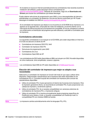 20 Capítulo 1 Conceptos básicos sobre la impresora ESWW
Nota Si el sistema no busca en Internet automáticamente los controladores más recientes durante la
instalación del software, puede descargar dichos controladores en
www.hp.com/support/lj9050_lj9040. Después de conectarse, haga clic en Downloads and
Drivers para buscar los controladores que desea descargar.
Puede obtener estructuras de programación para UNIX y Linux descargándolas de Internet o
solicitándolas a su proveedor de asistencia o de servicio técnico autorizado por HP. Puede
descargar el instalador de UNIX en www.hp.com/support/net_printing.
Nota Si el controlador de impresora que desea no se encuentra en el CD-ROM de la impresora o no
aparece en la siguiente lista, compruebe las notas de instalación y el archivo léame con la
información de última hora para ver si la impresora es compatible. Si no lo es, póngase en contacto
con el fabricante o el distribuidor del programa que está utilizando y solicítele un controlador para
la impresora.
Controladores adicionales
Los siguientes controladores no se incluyen en el CD-ROM, pero están disponibles en Internet o
en el sitio de atención al cliente de HP.
● Controladores de impresora OS/2 PCL 5e/6
● Controlador de impresora OS/2 PS
● Estructuras de programación para UNIX
● Controladores de Linux
● Controladores OpenVMS de HP
Nota Los controladores de OS/2 están disponibles en IBM y se incluyen con OS/2. No están disponibles
en chino tradicional, chino simplificado, coreano o japonés.
Nota Los controladores OpenVMS de HP están disponibles en h71000.www7.hp.com.
Elección del controlador de impresora que mejor se adapte a sus
necesidades
Seleccione un controlador de impresora en función del modo en que vaya a utilizar dicho
dispositivo. Determinadas características de la impresora sólo están disponibles en los
controladores PCL 6. Consulte la ayuda del controlador de impresora para conocer las
características disponibles.
● Utilice el controlador PCL 6 para aprovechar al máximo las funciones de la impresora. Para
la impresión general de oficina, se recomienda el controlador PCL 6 para proporcionar una
calidad de impresión y rendimiento óptimos.
● Utilice el controlador PCL 5e si necesita compatibilidad con versiones anteriores de
controladores de impresora PCL o impresoras antiguas.
● Utilice el controlador PS si imprime principalmente desde programas específicos de
PostScript como Adobe y Corel, si necesita compatibilidad con PostScript nivel 3 o
compatibilidad PS con módulos DIMM de fuentes.
Nota La impresora cambia automáticamente entre los lenguajes PS y PCL.
 