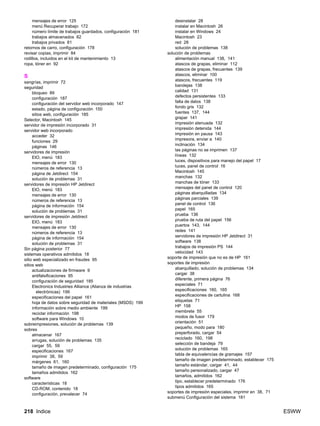 218 Indice ESWW
mensajes de error 125
menú Recuperar trabajo 172
número límite de trabajos guardados, configuración 181
trabajos almacenados 82
trabajos privados 81
retornos de carro, configuración 178
revisar copias, imprimir 84
rodillos, incluidos en el kit de mantenimiento 13
ropa, tóner en 92
S
sangrías, imprimir 72
seguridad
bloqueo 89
configuración 187
configuración del servidor web incorporado 147
estado, página de configuración 150
sitios web, configuración 185
Selector, Macintosh 145
servidor de impresión incorporado 31
servidor web incorporado
acceder 32
funciones 29
páginas 146
servidores de impresión
EIO, menú 183
mensajes de error 130
números de referencia 13
página de Jetdirect 154
solución de problemas 31
servidores de impresión HP Jetdirect
EIO, menú 183
mensajes de error 130
números de referencia 13
página de información 154
solución de problemas 31
servidores de impresión Jetdirect
EIO, menú 183
mensajes de error 130
números de referencia 13
página de información 154
solución de problemas 31
Sin página posterior 77
sistemas operativos admitidos 18
sitio web especializado en fraudes 95
sitios web
actualizaciones de firmware 9
antifalsificaciones 95
configuración de seguridad 185
Electronics Industries Alliance (Alianza de industrias
electrónicas) 199
especificaciones del papel 161
hoja de datos sobre seguridad de materiales (MSDS) 199
información sobre medio ambiente 199
reciclar información 198
software para Windows 10
sobreimpresiones, solución de problemas 139
sobres
almacenar 167
arrugas, solución de problemas 135
cargar 55, 59
especificaciones 167
imprimir 38, 59
márgenes 61, 160
tamaño de imagen predeterminado, configuración 175
tamaños admitidos 162
software
características 18
CD-ROM, contenido 18
configuración, prevalecer 74
desinstalar 28
instalar en Macintosh 26
instalar en Windows 24
Macintosh 23
red 28
solución de problemas 138
solución de problemas
alimentación manual 138, 141
atascos de grapas, eliminar 112
atascos de grapas, frecuentes 139
atascos, eliminar 100
atascos, frecuentes 119
bandejas 138
calidad 131
defectos persistentes 133
falta de datos 138
fondo gris 132
fuentes 137, 144
grapar 141
impresión atenuada 132
impresión detenida 144
impresión en pausa 143
impresora, enviar a 140
inclinación 134
las páginas no se imprimen 137
líneas 132
luces, dispositivos para manejo del papel 17
luces, panel de control 16
Macintosh 145
manchas 132
manchas de tóner 133
mensajes del panel de control 120
páginas abarquilladas 134
páginas parciales 139
panel de control 136
papel 165
prueba 136
prueba de ruta del papel 156
puertos 143, 144
redes 141
servidores de impresión HP Jetdirect 31
software 138
trabajos de impresión PS 144
velocidad 143
soporte de impresión que no es de HP 161
soportes de impresión
abarquillado, solución de problemas 134
cargar 38
diferente, primera página 76
especiales 71
especificaciones 160, 165
especificaciones de cartulina 168
etiquetas 71
HP 158
membrete 55
modos de fusor 179
orientación 51
pequeño, modo para 180
preperforado, cargar 54
reciclado 160, 198
selección de bandeja 79
solución de problemas 165
tabla de equivalencias de gramajes 157
tamaño de imagen predeterminado, establecer 175
tamaño estándar, cargar 41, 44
tamaño personalizado, cargar 47
tamaños, admitidos 162
tipo, establecer predeterminado 176
tipos admitidos 165
soportes de impresión especiales, imprimir en 38, 71
submenú Configuración del sistema 181
 