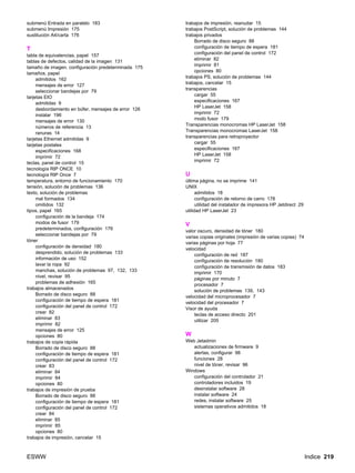 ESWW Indice 219
submenú Entrada en paralelo 183
submenú Impresión 175
sustitución A4/carta 176
T
tabla de equivalencias, papel 157
tablas de defectos, calidad de la imagen 131
tamaño de imagen, configuración predeterminada 175
tamaños, papel
admitidos 162
mensajes de error 127
seleccionar bandejas por 79
tarjetas EIO
admitidas 9
desbordamiento en búfer, mensajes de error 126
instalar 196
mensajes de error 130
números de referencia 13
ranuras 14
tarjetas Ethernet admitidas 9
tarjetas postales
especificaciones 168
imprimir 72
teclas, panel de control 15
tecnología RIP ONCE 10
tecnología RIP Once 7
temperatura, entorno de funcionamiento 170
tensión, solución de problemas 136
texto, solución de problemas
mal formados 134
omitidos 132
tipos, papel 165
configuración de la bandeja 174
modos de fusor 179
predeterminados, configuración 176
seleccionar bandejas por 79
tóner
configuración de densidad 180
desprendido, solución de problemas 133
información de uso 152
lavar la ropa 92
manchas, solución de problemas 97, 132, 133
nivel, revisar 95
problemas de adhesión 165
trabajos almacenados
Borrado de disco seguro 88
configuración de tiempo de espera 181
configuración del panel de control 172
crear 82
eliminar 83
imprimir 82
mensajes de error 125
opciones 80
trabajos de copia rápida
Borrado de disco seguro 88
configuración de tiempo de espera 181
configuración del panel de control 172
crear 83
eliminar 84
imprimir 84
opciones 80
trabajos de impresión de prueba
Borrado de disco seguro 88
configuración de tiempo de espera 181
configuración del panel de control 172
crear 84
eliminar 85
imprimir 85
opciones 80
trabajos de impresión, cancelar 15
trabajos de impresión, reanudar 15
trabajos PostScript, solución de problemas 144
trabajos privados
Borrado de disco seguro 88
configuración de tiempo de espera 181
configuración del panel de control 172
eliminar 82
imprimir 81
opciones 80
trabajos PS, solución de problemas 144
trabajos, cancelar 15
transparencias
cargar 55
especificaciones 167
HP LaserJet 158
imprimir 72
modo fusor 179
Transparencias monocromas HP LaserJet 158
Transparencias monocromas LaserJet 158
transparencias para retroproyector
cargar 55
especificaciones 167
HP LaserJet 158
imprimir 72
U
última página, no se imprime 141
UNIX
admitidos 18
configuración de retorno de carro 178
utilidad del instalador de impresora HP Jetdirect 29
utilidad HP LaserJet 23
V
valor oscuro, densidad de tóner 180
varias copias originales (impresión de varias copias) 74
varias páginas por hoja 77
velocidad
configuración de red 187
configuración de resolución 180
configuración de transmisión de datos 183
imprimir 170
páginas por minuto 7
procesador 7
solución de problemas 139, 143
velocidad del microprocesador 7
velocidad del procesador 7
Visor de ayuda
teclas de acceso directo 201
utilizar 205
W
Web Jetadmin
actualizaciones de firmware 9
alertas, configurar 98
funciones 28
nivel de tóner, revisar 96
Windows
configuración del controlador 21
controladores incluidos 19
desinstalar software 28
instalar software 24
redes, instalar software 25
sistemas operativos admitidos 18
 