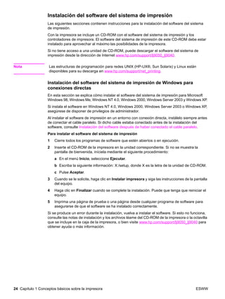 24 Capítulo 1 Conceptos básicos sobre la impresora ESWW
Instalación del software del sistema de impresión
Las siguientes secciones contienen instrucciones para la instalación del software del sistema
de impresión.
Con la impresora se incluye un CD-ROM con el software del sistema de impresión y los
controladores de impresora. El software del sistema de impresión de este CD-ROM debe estar
instalado para aprovechar al máximo las posibilidades de la impresora.
Si no tiene acceso a una unidad de CD-ROM, puede descargar el software del sistema de
impresión desde la dirección de Internet www.hp.com/support/lj9050_lj9040.
Nota Las estructuras de programación para redes UNIX (HP-UX®, Sun Solaris) y Linux están
disponibles para su descarga en www.hp.com/support/net_printing.
Instalación del software del sistema de impresión de Windows para
conexiones directas
En esta sección se explica cómo instalar el software del sistema de impresión para Microsoft
Windows 98, Windows Me, Windows NT 4.0, Windows 2000, Windows Server 2003 y Windows XP.
Si instala el software en Windows NT 4.0, Windows 2000, Windows Server 2003 o Windows XP,
asegúrese de disponer de privilegios de administrador.
Al instalar el software de impresión en un entorno con conexión directa, instálelo siempre antes
de conectar el cable paralelo. Si dicho cable estaba conectado antes de la instalación del
software, consulte Instalación del software después de haber conectado el cable paralelo.
Para instalar el software del sistema de impresión
1 Cierre todos los programas de software que estén abiertos o en ejecución.
2 Inserte el CD-ROM de la impresora en la unidad correspondiente. Si no se muestra la
pantalla de bienvenida, iníciela mediante el siguiente procedimiento:
a En el menú Inicio, seleccione Ejecutar.
b Escriba la siguiente información: X:/setup, donde X es la letra de la unidad de CD-ROM.
c Pulse Aceptar.
3 Cuando se le solicite, haga clic en Instalar impresora y siga las instrucciones de la pantalla
del equipo.
4 Haga clic en Finalizar cuando se complete la instalación. Puede que tenga que reiniciar el
equipo.
5 Imprima una página de prueba o una página desde cualquier programa de software para
asegurarse de que el software se ha instalado correctamente.
Si se produce un error durante la instalación, vuelva a instalar el software. Si esto no funciona,
consulte las notas de instalación y los archivos léame del CD-ROM de la impresora o la octavilla
que se incluye en la caja de la impresora, o bien visite www.hp.com/support/lj9050_lj9040 para
obtener ayuda o más información.
 