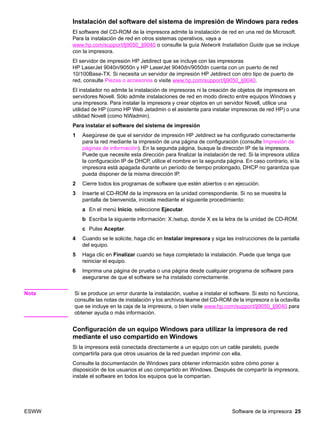 ESWW Software de la impresora 25
Instalación del software del sistema de impresión de Windows para redes
El software del CD-ROM de la impresora admite la instalación de red en una red de Microsoft.
Para la instalación de red en otros sistemas operativos, vaya a
www.hp.com/support/lj9050_lj9040 o consulte la guía Network Installation Guide que se incluye
con la impresora.
El servidor de impresión HP Jetdirect que se incluye con las impresoras
HP LaserJet 9040n/9050n y HP LaserJet 9040dn/9050dn cuenta con un puerto de red
10/100Base-TX. Si necesita un servidor de impresión HP Jetdirect con otro tipo de puerto de
red, consulte Piezas o accesorios o visite www.hp.com/support/lj9050_lj9040.
El instalador no admite la instalación de impresoras ni la creación de objetos de impresora en
servidores Novell. Sólo admite instalaciones de red en modo directo entre equipos Windows y
una impresora. Para instalar la impresora y crear objetos en un servidor Novell, utilice una
utilidad de HP (como HP Web Jetadmin o el asistente para instalar impresoras de red HP) o una
utilidad Novell (como NWadmin).
Para instalar el software del sistema de impresión
1 Asegúrese de que el servidor de impresión HP Jetdirect se ha configurado correctamente
para la red mediante la impresión de una página de configuración (consulte Impresión de
páginas de información). En la segunda página, busque la dirección IP de la impresora.
Puede que necesite esta dirección para finalizar la instalación de red. Si la impresora utiliza
la configuración IP de DHCP, utilice el nombre en la segunda página. En caso contrario, si la
impresora está apagada durante un período de tiempo prolongado, DHCP no garantiza que
pueda disponer de la misma dirección IP.
2 Cierre todos los programas de software que estén abiertos o en ejecución.
3 Inserte el CD-ROM de la impresora en la unidad correspondiente. Si no se muestra la
pantalla de bienvenida, iníciela mediante el siguiente procedimiento:
a En el menú Inicio, seleccione Ejecutar.
b Escriba la siguiente información: X:/setup, donde X es la letra de la unidad de CD-ROM.
c Pulse Aceptar.
4 Cuando se le solicite, haga clic en Instalar impresora y siga las instrucciones de la pantalla
del equipo.
5 Haga clic en Finalizar cuando se haya completado la instalación. Puede que tenga que
reiniciar el equipo.
6 Imprima una página de prueba o una página desde cualquier programa de software para
asegurarse de que el software se ha instalado correctamente.
Nota Si se produce un error durante la instalación, vuelva a instalar el software. Si esto no funciona,
consulte las notas de instalación y los archivos léame del CD-ROM de la impresora o la octavilla
que se incluye en la caja de la impresora, o bien visite www.hp.com/support/lj9050_lj9040 para
obtener ayuda o más información.
Configuración de un equipo Windows para utilizar la impresora de red
mediante el uso compartido en Windows
Si la impresora está conectada directamente a un equipo con un cable paralelo, puede
compartirla para que otros usuarios de la red puedan imprimir con ella.
Consulte la documentación de Windows para obtener información sobre cómo poner a
disposición de los usuarios el uso compartido en Windows. Después de compartir la impresora,
instale el software en todos los equipos que la compartan.
 