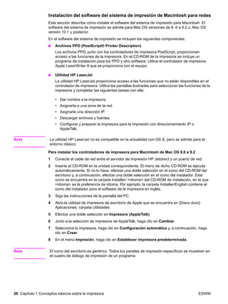 26 Capítulo 1 Conceptos básicos sobre la impresora ESWW
Instalación del software del sistema de impresión de Macintosh para redes
Esta sección describe cómo instalar el software del sistema de impresión para Macintosh. El
software del sistema de impresión se admite para Mac OS versiones de 8. 6 a 9.2.x, Mac OS
versión 10.1 y posterior.
En el software del sistema de impresión se incluyen los siguientes componentes:
● Archivos PPD (PostScript® Printer Description)
Los archivos PPD, junto con los controladores de impresora PostScript, proporcionan
acceso a las funciones de la impresora. En el CD-ROM de la impresora se incluye un
programa de instalación para los PPD y otro software. Utilice el controlador de impresora
Apple LaserWriter 8 que se proporciona con el equipo.
● Utilidad HP LaserJet
La utilidad HP LaserJet proporciona acceso a las funciones que no están disponibles en el
controlador de impresora. Utilice las pantallas ilustradas para seleccionar las funciones de la
impresora y completar las siguientes tareas con ella:
• Dar nombre a la impresora.
• Asignarla a una zona de la red.
• Asignarle una dirección IP.
• Descargar archivos y fuentes.
• Configurar y preparar la impresora para la impresión con direccionamiento IP o
AppleTalk.
Nota La utilidad HP LaserJet no es compatible en la actualidad con OS X, pero se admite para el
entorno clásico.
Para instalar los controladores de impresora para Macintosh de Mac OS 8.6 a 9.2
1 Conecte el cable de red entre el servidor de impresión HP Jetdirect y un puerto de red.
2 Inserte el CD-ROM en la unidad correspondiente. El menú de dicho CD-ROM se ejecuta
automáticamente. Si no lo hace, efectúe una doble selección en el icono del CD-ROM del
escritorio y, a continuación, efectúe una doble selección en el icono del instalador. Este
icono se encuentra en la carpeta Installer/ idioma del CD-ROM de instalación, en la que
idioma es la preferencia de idioma. Por ejemplo, la carpeta Installer/English contiene el
icono del instalador para el software de la impresora en inglés.
3 Siga las instrucciones de la pantalla del PC.
4 Abra la utilidad de impresora de escritorio de Apple que se encuentra en {Disco duro}:
Aplicaciones: carpeta Utilidades.
5 Efectúe una doble selección en Impresora (AppleTalk).
6 Junto a la selección de impresora de AppleTalk, haga clic en Cambiar.
7 Seleccione la impresora, haga clic en Configuración automática y, a continuación, haga
clic en Crear.
8 En el menú Impresión, haga clic en Establecer impresora predeterminada.
Nota El icono del escritorio es genérico. Todos los paneles de impresión específicos se muestran en
el cuadro de diálogo de impresión de un programa.
 
