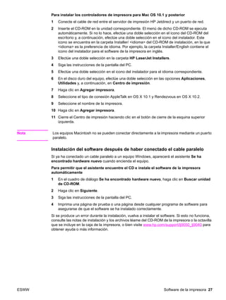 ESWW Software de la impresora 27
Para instalar los controladores de impresora para Mac OS 10.1 y posterior
1 Conecte el cable de red entre el servidor de impresión HP Jetdirect y un puerto de red.
2 Inserte el CD-ROM en la unidad correspondiente. El menú de dicho CD-ROM se ejecuta
automáticamente. Si no lo hace, efectúe una doble selección en el icono del CD-ROM del
escritorio y, a continuación, efectúe una doble selección en el icono del instalador. Este
icono se encuentra en la carpeta Installer/ idioma del CD-ROM de instalación, en la que
idioma es la preferencia de idioma. Por ejemplo, la carpeta Installer/English contiene el
icono del instalador para el software de la impresora en inglés.
3 Efectúe una doble selección en la carpeta HP LaserJet Installers.
4 Siga las instrucciones de la pantalla del PC.
5 Efectúe una doble selección en el icono del instalador para el idioma correspondiente.
6 En el disco duro del equipo, efectúe una doble selección en las opciones Aplicaciones,
Utilidades y, a continuación, en Centro de impresión.
7 Haga clic en Agregar impresora.
8 Seleccione el tipo de conexión AppleTalk en OS X 10.1 y Rendezvous en OS X 10.2.
9 Seleccione el nombre de la impresora.
10 Haga clic en Agregar impresora.
11 Cierre el Centro de impresión haciendo clic en el botón de cierre de la esquina superior
izquierda.
Nota Los equipos Macintosh no se pueden conectar directamente a la impresora mediante un puerto
paralelo.
Instalación del software después de haber conectado el cable paralelo
Si ya ha conectado un cable paralelo a un equipo Windows, aparecerá el asistente Se ha
encontrado hardware nuevo cuando encienda el equipo.
Para permitir que el asistente encuentre el CD e instale el software de la impresora
automáticamente
1 En el cuadro de diálogo Se ha encontrado hardware nuevo, haga clic en Buscar unidad
de CD-ROM.
2 Haga clic en Siguiente.
3 Siga las instrucciones de la pantalla del PC.
4 Imprima una página de prueba o una página desde cualquier programa de software para
asegurarse de que el software se ha instalado correctamente.
Si se produce un error durante la instalación, vuelva a instalar el software. Si esto no funciona,
consulte las notas de instalación y los archivos léame del CD-ROM de la impresora o la octavilla
que se incluye en la caja de la impresora, o bien visite www.hp.com/support/lj9050_lj9040 para
obtener ayuda o más información.
 