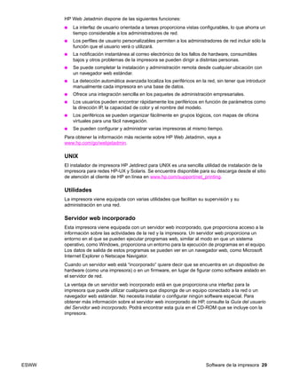 ESWW Software de la impresora 29
HP Web Jetadmin dispone de las siguientes funciones:
● La interfaz de usuario orientada a tareas proporciona vistas configurables, lo que ahorra un
tiempo considerable a los administradores de red.
● Los perfiles de usuario personalizables permiten a los administradores de red incluir sólo la
función que el usuario verá o utilizará.
● La notificación instantánea al correo electrónico de los fallos de hardware, consumibles
bajos y otros problemas de la impresora se pueden dirigir a distintas personas.
● Se puede completar la instalación y administración remota desde cualquier ubicación con
un navegador web estándar.
● La detección automática avanzada localiza los periféricos en la red, sin tener que introducir
manualmente cada impresora en una base de datos.
● Ofrece una integración sencilla en los paquetes de administración empresariales.
● Los usuarios pueden encontrar rápidamente los periféricos en función de parámetros como
la dirección IP, la capacidad de color y el nombre del modelo.
● Los periféricos se pueden organizar fácilmente en grupos lógicos, con mapas de oficina
virtuales para una fácil navegación.
● Se pueden configurar y administrar varias impresoras al mismo tiempo.
Para obtener la información más reciente sobre HP Web Jetadmin, vaya a
www.hp.com/go/webjetadmin.
UNIX
El instalador de impresora HP Jetdirect para UNIX es una sencilla utilidad de instalación de la
impresora para redes HP-UX y Solaris. Se encuentra disponible para su descarga desde el sitio
de atención al cliente de HP en línea en www.hp.com/support/net_printing.
Utilidades
La impresora viene equipada con varias utilidades que facilitan su supervisión y su
administración en una red.
Servidor web incorporado
Esta impresora viene equipada con un servidor web incorporado, que proporciona acceso a la
información sobre las actividades de la red y la impresora. Un servidor web proporciona un
entorno en el que se pueden ejecutar programas web, similar al modo en que un sistema
operativo, como Windows, proporciona un entorno para la ejecución de programas en el equipo.
Los datos de salida de estos programas se pueden ver en un navegador web, como Microsoft
Internet Explorer o Netscape Navigator.
Cuando un servidor web está “incorporado” quiere decir que se encuentra en un dispositivo de
hardware (como una impresora) o en un firmware, en lugar de figurar como software aislado en
el servidor de red.
La ventaja de un servidor web incorporado está en que proporciona una interfaz para la
impresora que puede utilizar cualquiera que disponga de un equipo conectado a la red o un
navegador web estándar. No necesita instalar o configurar ningún software especial. Para
obtener más información sobre el servidor web incorporado de HP, consulte la Guía del usuario
del Servidor web incorporado. Podrá encontrar esta guía en el CD-ROM que se incluye con la
impresora.
 