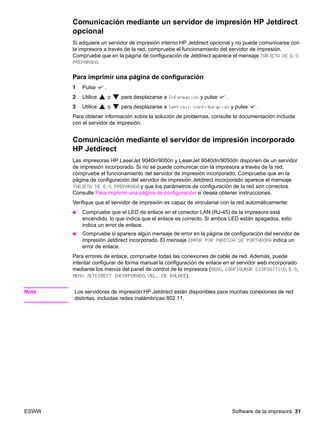 ESWW Software de la impresora 31
Comunicación mediante un servidor de impresión HP Jetdirect
opcional
Si adquiere un servidor de impresión interno HP Jetdirect opcional y no puede comunicarse con
la impresora a través de la red, compruebe el funcionamiento del servidor de impresión.
Compruebe que en la página de configuración de Jetdirect aparece el mensaje TARJETA DE E/S
PREPARADA.
Para imprimir una página de configuración
1 Pulse .
2 Utilice o para desplazarse a Información y pulse .
3 Utilice o para desplazarse a Imprimir configuración y pulse .
Para obtener información sobre la solución de problemas, consulte la documentación incluida
con el servidor de impresión.
Comunicación mediante el servidor de impresión incorporado
HP Jetdirect
Las impresoras HP LaserJet 9040n/9050n y LaserJet 9040dn/9050dn disponen de un servidor
de impresión incorporado. Si no se puede comunicar con la impresora a través de la red,
compruebe el funcionamiento del servidor de impresión incorporado. Compruebe que en la
página de configuración del servidor de impresión Jetdirect incorporado aparece el mensaje
TARJETA DE E/S PREPARADA y que los parámetros de configuración de la red son correctos.
Consulte Para imprimir una página de configuración si desea obtener instrucciones.
Verifique que el servidor de impresión es capaz de vincularse con la red automáticamente:
● Compruebe que el LED de enlace en el conector LAN (RJ-45) de la impresora está
encendido, lo que indica que el enlace es correcto. Si ambos LED están apagados, esto
indica un error de enlace.
● Compruebe si aparece algún mensaje de error en la página de configuración del servidor de
impresión Jetdirect incorporado. El mensaje ERROR POR PÉRDIDA DE PORTADORA indica un
error de enlace.
Para errores de enlace, compruebe todas las conexiones de cable de red. Además, puede
intentar configurar de forma manual la configuración de enlace en el servidor web incorporado
mediante los menús del panel de control de la impresora (MENÚ, CONFIGURAR DISPOSITIVO, E/S,
MENÚ JETDIRECT INCORPORADO, VEL. DE ENLACE).
Nota Los servidores de impresión HP Jetdirect están disponibles para muchas conexiones de red
distintas, incluidas redes inalámbricas 802.11.
 