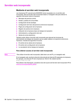 32 Capítulo 1 Conceptos básicos sobre la impresora ESWW
Servidor web incorporado
Mediante el servidor web incorporado
Las impresoras HP LaserJet serie 9040/9050 vienen equipadas con un servidor web
incorporado. Abra el servidor web incorporado desde un navegador web para obtener la
siguiente información sobre la impresora:
● Mensajes del panel de control
● Niveles y pedidos de consumibles
● Configuración de las bandejas
● Configuración del menú del panel de control de la impresora
● Página de configuración de la impresora
● Registro de eventos de la impresora
● Utilización de la impresora (tipos de trabajos de impresión)
● Administración y configuración de la red
● Alertas de correo electrónico
También puede utilizar el servidor web incorporado para ejecutar las funciones de
administración de trabajos de impresión que se suelen realizar en el panel de control de la
impresora, incluidas las siguientes funciones:
● El cambio de los valores de la impresora
● El cambio de la configuración de la impresora
● La cancelación de los trabajos de impresión
Para obtener acceso al servidor web incorporado
Nota Para utilizar el servidor web incorporado, debe tener una red IP y un navegador web.
En el navegador web, escriba la dirección del protocolo de Internet (IP) asignada a la impresora.
Por ejemplo, si la dirección IP de la impresora es 192.0.0.192, deberá escribir:
http://192.0.0.192
Para obtener más información, consulte la Guía del usuario del Servidor web incorporado HP en
www.hp.com/support/lj9050_lj9040.
 