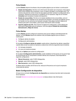 34 Capítulo 1 Conceptos básicos sobre la impresora ESWW
Ficha Estado
La ficha Estado dispone de enlaces a las principales páginas que se indican a continuación:
● Estado del dispositivo. Permite ver la información del estado de la impresora. Esta página
indica varios estados de la impresora, como un atasco de papel o una bandeja vacía. Los
botones del panel de control virtual de esta página permiten cambiar la configuración de la
impresora. Después de solucionar un problema con la impresora, haga clic en el botón
Actualizar para actualizar el estado del dispositivo.
● Estado de consumibles. Permite ver el estado detallado de los consumibles, como el
porcentaje de tóner restante en los cartuchos de impresión y el número de páginas que se
ha impreso con los cartuchos de impresión actuales. Esta página también dispone de
enlaces para pedir consumibles y para buscar información sobre reciclaje.
● Imprimir páginas de info. Para imprimir la página de configuración y otras páginas de
información disponibles para la impresora, como las páginas Estado de consumibles,
Demostración y Mapa de menús.
Ficha Alertas
La ficha Alertas permite configurar la impresora para que le notifique automáticamente las
alertas. La ficha Alertas dispone de enlaces a las principales páginas que se indican a
continuación:
● Configurar alertas de estado
● Configuración administrativa
En la página Configurar alertas de estado, puede activar y desactivar las alertas, especificar
cuándo debe enviar una alerta la impresora y seleccionar entre los siguientes tipos de alertas:
● Un mensaje emergente
● Un icono en la barra de tareas
Haga clic en Aplicar para activar la configuración.
En la página Configuración administrativa, puede establecer la frecuencia con la que la Caja
de herramientas de HP comprobará si existen alertas de la impresora. Está disponible la
siguiente configuración:
● Menos frecuencia: cada 15.000 milisegundos.
● Normal: cada 8.000 milisegundos.
● Más frecuencia: cada 4.000 milisegundos.
Si desea reducir el tráfico de E/S de la red, reduzca la frecuencia con la que la impresora
comprueba las alertas.
Botón Configuración de dispositivo
Al hacer clic en el botón Configuración de dispositivo se conecta al servidor web incorporado
de la impresora.
Consulte Mediante el servidor web incorporado si desea obtener más información.
 