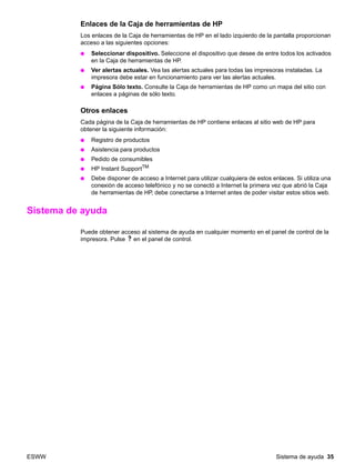 ESWW Sistema de ayuda 35
Enlaces de la Caja de herramientas de HP
Los enlaces de la Caja de herramientas de HP en el lado izquierdo de la pantalla proporcionan
acceso a las siguientes opciones:
● Seleccionar dispositivo. Seleccione el dispositivo que desee de entre todos los activados
en la Caja de herramientas de HP.
● Ver alertas actuales. Vea las alertas actuales para todas las impresoras instaladas. La
impresora debe estar en funcionamiento para ver las alertas actuales.
● Página Sólo texto. Consulte la Caja de herramientas de HP como un mapa del sitio con
enlaces a páginas de sólo texto.
Otros enlaces
Cada página de la Caja de herramientas de HP contiene enlaces al sitio web de HP para
obtener la siguiente información:
● Registro de productos
● Asistencia para productos
● Pedido de consumibles
● HP Instant SupportTM
● Debe disponer de acceso a Internet para utilizar cualquiera de estos enlaces. Si utiliza una
conexión de acceso telefónico y no se conectó a Internet la primera vez que abrió la Caja
de herramientas de HP, debe conectarse a Internet antes de poder visitar estos sitios web.
Sistema de ayuda
Puede obtener acceso al sistema de ayuda en cualquier momento en el panel de control de la
impresora. Pulse en el panel de control.
 