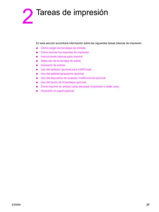 ESWW 37
2Tareas de impresión
En esta sección encontrará información sobre las siguientes tareas básicas de impresión:
● Cómo cargar las bandejas de entrada
● Cómo orientar los soportes de impresión
● Instrucciones básicas para imprimir
● Selección de la bandeja de salida
● Impresión de sobres
● Uso del apilador opcional para 3.000 hojas
● Uso del apilador/grapadora opcional
● Uso del dispositivo de acabado multifuncional opcional
● Uso del buzón de 8 bandejas opcional
● Cómo imprimir en ambas caras del papel (impresión a doble cara)
● Impresión en papel especial
 