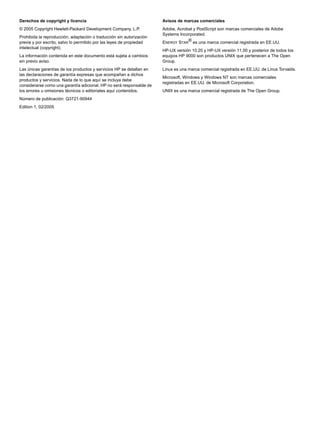 Derechos de copyright y licencia
© 2005 Copyright Hewlett-Packard Development Company, L.P.
Prohibida la reproducción, adaptación o traducción sin autorización
previa y por escrito, salvo lo permitido por las leyes de propiedad
intelectual (copyright).
La información contenida en este documento está sujeta a cambios
sin previo aviso.
Las únicas garantías de los productos y servicios HP se detallan en
las declaraciones de garantía expresas que acompañan a dichos
productos y servicios. Nada de lo que aquí se incluya debe
considerarse como una garantía adicional. HP no será responsable de
los errores u omisiones técnicos o editoriales aquí contenidos.
Número de publicación: Q3721-90944
Edition 1, 02/2005
Avisos de marcas comerciales
Adobe, Acrobat y PostScript son marcas comerciales de Adobe
Systems Incorporated.
ENERGY STAR
® es una marca comercial registrada en EE.UU.
HP-UX versión 10.20 y HP-UX versión 11.00 y posterior de todos los
equipos HP 9000 son productos UNIX que pertenecen a The Open
Group.
Linux es una marca comercial registrada en EE.UU. de Linus Torvalds.
Microsoft, Windows y Windows NT son marcas comerciales
registradas en EE.UU. de Microsoft Corporation.
UNIX es una marca comercial registrada de The Open Group.
 