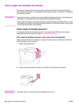 38 Capítulo 2 Tareas de impresión ESWW
Cómo cargar las bandejas de entrada
Esta sección contiene información para cargar soportes de impresión de tamaño estándar y
personalizado detectables y no detectables en la bandeja opcional 1, la bandeja 2, la bandeja 3
y la bandeja opcional 4.
PRECAUCIÓN Para evitar un atasco, no añada ni quite nunca papel de la bandeja opcional 1 ni abra la bandeja 2,
la bandeja 3 o la bandeja opcional 4 mientras imprime desde esa bandeja.
Para no dañar la impresora, imprima etiquetas y sobres sólo desde la bandeja opcional 1. Envíe
las etiquetas y los sobres a la bandeja de salida izquierda o a la bandeja superior. Imprima sólo
en una cara de los sobres y las etiquetas.
Cómo cargar la bandeja opcional 1
La impresora dispone de la bandeja opcional 1, que acepta hasta 100 hojas. Para obtener
especificaciones sobre el papel, consulte Especificaciones del papel.
Para cargar la bandeja opcional 1 para usos únicos ocasionales
Utilice este procedimiento si la bandeja 1 suele permanecer vacía y se utiliza para imprimir en
distintos tamaños y tipos de papel.
1 Abra la bandeja opcional 1.
2 Cargue (oriente) el papel de acuerdo con el tamaño y las opciones de acabado.
PRECAUCIÓN Para evitar atascos, imprima las hojas de etiquetas una por una.
 