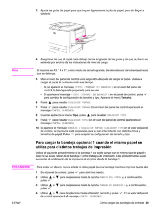 ESWW Cómo cargar las bandejas de entrada 39
3 Ajuste las guías de papel para que toquen ligeramente la pila de papel, pero sin llegar a
doblarlo.
4 Asegúrese de que el papel cabe debajo de las lengüetas de las guías y de que la pila no se
extiende por encima de los indicadores de nivel de carga.
Nota Si imprime en A3, 11 x 17, u otro medio de tamaño grande, tire del extensor de la bandeja hasta
que se detenga.
5 Mire el visor del panel de control unos segundos después de cargar el papel. Vuelva a
cargar el papel si ha transcurrido ese tiempo.
• Si no aparece el mensaje TIPO TAMAÑO EN BANDEJA X en el visor del panel de
control, la bandeja está preparada para su uso.
• Si aparece el mensaje TIPO TAMAÑO EN BANDEJA X en el panel de control, pulse
para cambiar la configuración de tamaño y tipo. Aparece el menú Tamaño.
6 Pulse para resaltar CUALQUIER TAMAÑO.
7 Pulse para resaltar CUALQUIER TAMAÑO. En el visor del panel de control aparecerá el
mensaje CONFIG. GUARDADA.
8 Cuando aparezca el menú Tipo, pulse para resaltar CUALQUIER TIPO.
9 Pulse para resaltar CUALQUIER TIPO. En el visor del panel de control aparecerá el
mensaje CONFIG. GUARDADA.
10 Si aparece el mensaje BANDEJA 1 CUALQUIER TAMAÑO CUALQUIER TIPO en el visor del panel
de control, la impresora está preparada para su uso intermitente con distintos tipos y
tamaños de papel. Pulse para aceptar la configuración de tamaño y tipo.
Para cargar la bandeja opcional 1 cuando el mismo papel se
utiliza para distintos trabajos de impresión
Utilice el siguiente procedimiento si la bandeja 1 se suele cargar con el mismo tipo de papel y
éste no se suele retirar de la bandeja 1 entre trabajos de impresión. Este procedimiento suele
aumentar el rendimiento de la impresora al imprimir desde la bandeja 1.
PRECAUCIÓN Para evitar un atasco, nunca añada ni retire papel de una bandeja mientras imprime desde ella.
1 En el panel de control, pulse para abrir los menús.
2 Utilice o para desplazarse hasta la opción MANEJO DEL PAPEL y, a continuación,
pulse .
3 Utilice o para desplazarse hasta la opción TAMAÑO EN BANDEJA 1 y, a continuación,
pulse .
4 Utilice o para desplazarse hasta el tamaño correcto y pulse . En el visor del panel
de control aparecerá el mensaje CONFIG. GUARDADA.
 