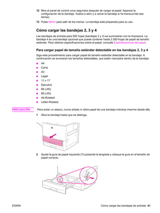 ESWW Cómo cargar las bandejas de entrada 41
12 Mire el panel de control unos segundos después de cargar el papel. Aparece la
configuración de la bandeja. Vuelva a abrir y a cerrar la bandeja si ha transcurrido ese
tiempo.
13 Pulse MENÚ para salir de los menús. La bandeja está preparada para su uso.
Cómo cargar las bandejas 2, 3 y 4
Las bandejas de entrada para 500 hojas (bandejas 2 y 3) se suministran con la impresora. La
bandeja 4 es una bandeja opcional que puede contener hasta 2.000 hojas de papel de tamaño
estándar. Para obtener especificaciones sobre el papel, consulte Especificaciones del papel.
Para cargar papel de tamaño estándar detectable en las bandejas 2, 3 y 4
Siga este procedimiento para cargar papel de tamaño estándar detectable en la bandeja. A
continuación se enumeran los tamaños detectables, que están marcados dentro de la bandeja:
● A4
● Carta
● A3
● Legal
● 11 x 17
● Ejecutivo
● B4 (JIS)
● B5 (JIS)
● A4-Rotated
● Letter-Rotated
PRECAUCIÓN Para evitar un atasco, nunca añada ni retire papel de una bandeja mientras imprime desde ella.
1 Abra la bandeja hasta que se detenga.
2 Ajuste la guía de papel izquierda (Y) pulsando la lengüeta y coloque la guía en el tamaño de
papel correcto.
 