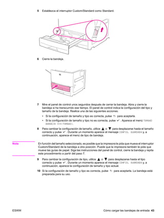 ESWW Cómo cargar las bandejas de entrada 43
5 Establezca el interruptor Custom/Standard como Standard.
6 Cierre la bandeja.
7 Mire el panel de control unos segundos después de cerrar la bandeja. Abra y cierre la
bandeja si ha transcurrido ese tiempo. El panel de control indica la configuración del tipo y
tamaño de la bandeja. Realice una de las siguientes acciones:
• Si la configuración de tamaño y tipo es correcta, pulse para aceptarla.
• Si la configuración de tamaño y tipo no es correcta, pulse . Aparece el menú TAMAÑO
BANDEJA X=*TAMAÑO.
8 Para cambiar la configuración de tamaño, utilice o para desplazarse hasta el tamaño
correcto y pulse . Durante un momento aparece el mensaje CONFIG. GUARDADA y, a
continuación, aparece el menú de tipo de bandeja.
Nota En función del tamaño seleccionado, es posible que la impresora le pida que mueva el interruptor
Custom/Standard de la bandeja a otra posición. Puede que la impresora también le pida que
mueva las guías de papel. Siga las instrucciones del panel de control, cierre la bandeja y repita
este procedimiento a partir del paso 7.
9 Para cambiar la configuración de tipo, utilice o para desplazarse hasta el tipo
correcto y pulse . Durante un momento aparece el mensaje CONFIG. GUARDADA y, a
continuación, aparece la configuración de tamaño y tipo actual.
10 Si la configuración de tamaño y tipo es correcta, pulse para aceptarla. La bandeja está
preparada para su uso.
 