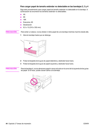 44 Capítulo 2 Tareas de impresión ESWW
Para cargar papel de tamaño estándar no detectable en las bandejas 2, 3 y 4
Siga este procedimiento para cargar papel de tamaño estándar no detectable en la bandeja. A
continuación se enumeran los tamaños estándar no detectables:
● A5
● 8K
● 16K
● Executive JIS
● Declaración
● 8,5 x 13 (216 x 330 mm)
PRECAUCIÓN Para evitar un atasco, nunca añada ni retire papel de una bandeja mientras imprime desde ella.
1 Abra la bandeja hasta que se detenga.
2 Pulse la lengüeta de la guía de papel delantera y deslícela hacia fuera.
3 Pulse la lengüeta de la guía de papel izquierda y deslícela hacia fuera.
PRECAUCIÓN Para la bandeja 4, nunca almacene papel ni otros artículos en la zona de la izquierda de las guías
de papel. Si lo hace, puede causar daños a la bandeja.
 