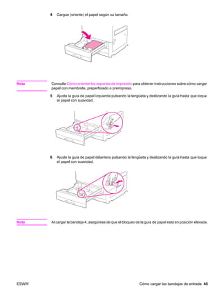 ESWW Cómo cargar las bandejas de entrada 45
4 Cargue (oriente) el papel según su tamaño.
Nota Consulte Cómo orientar los soportes de impresión para obtener instrucciones sobre cómo cargar
papel con membrete, preperforado o preimpreso.
5 Ajuste la guía de papel izquierda pulsando la lengüeta y deslizando la guía hasta que toque
el papel con suavidad.
6 Ajuste la guía de papel delantera pulsando la lengüeta y deslizando la guía hasta que toque
el papel con suavidad.
Nota Al cargar la bandeja 4, asegúrese de que el bloqueo de la guía de papel está en posición elevada.
 
