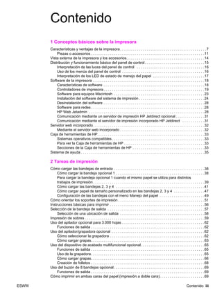 ESWW Contenido iii
Contenido
1 Conceptos básicos sobre la impresora
Características y ventajas de la impresora. . . . . . . . . . . . . . . . . . . . . . . . . . . . . . . . . . . . . . . . . .7
Piezas o accesorios . . . . . . . . . . . . . . . . . . . . . . . . . . . . . . . . . . . . . . . . . . . . . . . . . . . . . . .11
Vista externa de la impresora y los accesorios. . . . . . . . . . . . . . . . . . . . . . . . . . . . . . . . . . . . . .14
Distribución y funcionamiento básico del panel de control . . . . . . . . . . . . . . . . . . . . . . . . . . . . .15
Interpretación de las luces del panel de control . . . . . . . . . . . . . . . . . . . . . . . . . . . . . . . . .16
Uso de los menús del panel de control . . . . . . . . . . . . . . . . . . . . . . . . . . . . . . . . . . . . . . . .16
Interpretación de los LED de estado de manejo del papel . . . . . . . . . . . . . . . . . . . . . . . . .17
Software de la impresora . . . . . . . . . . . . . . . . . . . . . . . . . . . . . . . . . . . . . . . . . . . . . . . . . . . . . .18
Características de software . . . . . . . . . . . . . . . . . . . . . . . . . . . . . . . . . . . . . . . . . . . . . . . . .18
Controladores de impresora. . . . . . . . . . . . . . . . . . . . . . . . . . . . . . . . . . . . . . . . . . . . . . . . .19
Software para equipos Macintosh . . . . . . . . . . . . . . . . . . . . . . . . . . . . . . . . . . . . . . . . . . . .23
Instalación del software del sistema de impresión . . . . . . . . . . . . . . . . . . . . . . . . . . . . . . . .24
Desinstalación del software . . . . . . . . . . . . . . . . . . . . . . . . . . . . . . . . . . . . . . . . . . . . . . . . .28
Software para redes . . . . . . . . . . . . . . . . . . . . . . . . . . . . . . . . . . . . . . . . . . . . . . . . . . . . . . .28
HP Web Jetadmin . . . . . . . . . . . . . . . . . . . . . . . . . . . . . . . . . . . . . . . . . . . . . . . . . . . . . . . .28
Comunicación mediante un servidor de impresión HP Jetdirect opcional . . . . . . . . . . . . . .31
Comunicación mediante el servidor de impresión incorporado HP Jetdirect . . . . . . . . . . .31
Servidor web incorporado. . . . . . . . . . . . . . . . . . . . . . . . . . . . . . . . . . . . . . . . . . . . . . . . . . . . . .32
Mediante el servidor web incorporado . . . . . . . . . . . . . . . . . . . . . . . . . . . . . . . . . . . . . . . . .32
Caja de herramientas de HP. . . . . . . . . . . . . . . . . . . . . . . . . . . . . . . . . . . . . . . . . . . . . . . . . . . .33
Sistemas operativos compatibles. . . . . . . . . . . . . . . . . . . . . . . . . . . . . . . . . . . . . . . . . . . . .33
Para ver la Caja de herramientas de HP . . . . . . . . . . . . . . . . . . . . . . . . . . . . . . . . . . . . . . .33
Secciones de la Caja de herramientas de HP . . . . . . . . . . . . . . . . . . . . . . . . . . . . . . . . . . .33
Sistema de ayuda . . . . . . . . . . . . . . . . . . . . . . . . . . . . . . . . . . . . . . . . . . . . . . . . . . . . . . . . . . . .35
2 Tareas de impresión
Cómo cargar las bandejas de entrada . . . . . . . . . . . . . . . . . . . . . . . . . . . . . . . . . . . . . . . . . . . .38
Cómo cargar la bandeja opcional 1 . . . . . . . . . . . . . . . . . . . . . . . . . . . . . . . . . . . . . . . . . . .38
Para cargar la bandeja opcional 1 cuando el mismo papel se utiliza para distintos
trabajos de impresión . . . . . . . . . . . . . . . . . . . . . . . . . . . . . . . . . . . . . . . . . . . . . . . . . . . . . .39
Cómo cargar las bandejas 2, 3 y 4 . . . . . . . . . . . . . . . . . . . . . . . . . . . . . . . . . . . . . . . . . . .41
Cómo cargar papel de tamaño personalizado en las bandejas 2, 3 y 4 . . . . . . . . . . . . . . .47
Configuración de las bandejas con el menú Manejo del papel . . . . . . . . . . . . . . . . . . . . . .49
Cómo orientar los soportes de impresión . . . . . . . . . . . . . . . . . . . . . . . . . . . . . . . . . . . . . . . . . .51
Instrucciones básicas para imprimir . . . . . . . . . . . . . . . . . . . . . . . . . . . . . . . . . . . . . . . . . . . . . .56
Selección de la bandeja de salida . . . . . . . . . . . . . . . . . . . . . . . . . . . . . . . . . . . . . . . . . . . . . . .57
Selección de una ubicación de salida . . . . . . . . . . . . . . . . . . . . . . . . . . . . . . . . . . . . . . . . .58
Impresión de sobres . . . . . . . . . . . . . . . . . . . . . . . . . . . . . . . . . . . . . . . . . . . . . . . . . . . . . . . . . .59
Uso del apilador opcional para 3.000 hojas . . . . . . . . . . . . . . . . . . . . . . . . . . . . . . . . . . . . . . . .62
Funciones de salida . . . . . . . . . . . . . . . . . . . . . . . . . . . . . . . . . . . . . . . . . . . . . . . . . . . . . . .62
Uso del apilador/grapadora opcional . . . . . . . . . . . . . . . . . . . . . . . . . . . . . . . . . . . . . . . . . . . . .62
Cómo seleccionar la grapadora . . . . . . . . . . . . . . . . . . . . . . . . . . . . . . . . . . . . . . . . . . . . . .62
Cómo cargar grapas. . . . . . . . . . . . . . . . . . . . . . . . . . . . . . . . . . . . . . . . . . . . . . . . . . . . . . .63
Uso del dispositivo de acabado multifuncional opcional. . . . . . . . . . . . . . . . . . . . . . . . . . . . . . .65
Funciones de salida . . . . . . . . . . . . . . . . . . . . . . . . . . . . . . . . . . . . . . . . . . . . . . . . . . . . . . .65
Uso de la grapadora. . . . . . . . . . . . . . . . . . . . . . . . . . . . . . . . . . . . . . . . . . . . . . . . . . . . . . .65
Cómo cargar grapas. . . . . . . . . . . . . . . . . . . . . . . . . . . . . . . . . . . . . . . . . . . . . . . . . . . . . . .66
Creación de folletos . . . . . . . . . . . . . . . . . . . . . . . . . . . . . . . . . . . . . . . . . . . . . . . . . . . . . . .68
Uso del buzón de 8 bandejas opcional. . . . . . . . . . . . . . . . . . . . . . . . . . . . . . . . . . . . . . . . . . . .69
Funciones de salida . . . . . . . . . . . . . . . . . . . . . . . . . . . . . . . . . . . . . . . . . . . . . . . . . . . . . . .69
Cómo imprimir en ambas caras del papel (impresión a doble cara). . . . . . . . . . . . . . . . . . . . . .69
 