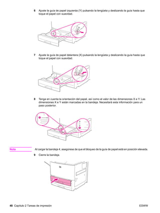 48 Capítulo 2 Tareas de impresión ESWW
6 Ajuste la guía de papel izquierda (Y) pulsando la lengüeta y deslizando la guía hasta que
toque el papel con suavidad.
7 Ajuste la guía de papel delantera (X) pulsando la lengüeta y deslizando la guía hasta que
toque el papel con suavidad.
8 Tenga en cuenta la orientación del papel, así como el valor de las dimensiones X e Y. Las
dimensiones X e Y están marcadas en la bandeja. Necesitará esta información para un
paso posterior.
Nota Al cargar la bandeja 4, asegúrese de que el bloqueo de la guía de papel está en posición elevada.
9 Cierre la bandeja.
 