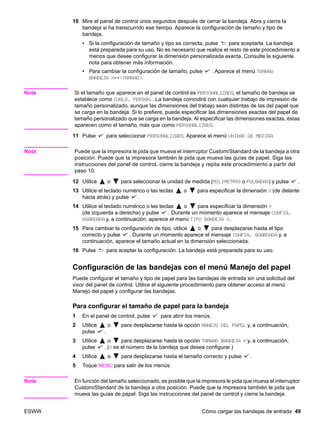 ESWW Cómo cargar las bandejas de entrada 49
10 Mire el panel de control unos segundos después de cerrar la bandeja. Abra y cierre la
bandeja si ha transcurrido ese tiempo. Aparece la configuración de tamaño y tipo de
bandeja.
• Si la configuración de tamaño y tipo es correcta, pulse para aceptarla. La bandeja
está preparada para su uso. No es necesario que realice el resto de este procedimiento a
menos que desee configurar la dimensión personalizada exacta. Consulte la siguiente
nota para obtener más información.
• Para cambiar la configuración de tamaño, pulse . Aparece el menú TAMAÑO
BANDEJA X=*TAMAÑO.
Nota Si el tamaño que aparece en el panel de control es PERSONALIZADO, el tamaño de bandeja se
establece como CUALQ. PERSON.. La bandeja coincidirá con cualquier trabajo de impresión de
tamaño personalizado, aunque las dimensiones del trabajo sean distintas de las del papel que
se carga en la bandeja. Si lo prefiere, puede especificar las dimensiones exactas del papel de
tamaño personalizado que se carga en la bandeja. Al especificar las dimensiones exactas, éstas
aparecen como el tamaño, más que como PERSONALIZADO.
11 Pulse para seleccionar PERSONALIZADO. Aparece el menú UNIDAD DE MEDIDA.
Nota Puede que la impresora le pida que mueva el interruptor Custom/Standard de la bandeja a otra
posición. Puede que la impresora también le pida que mueva las guías de papel. Siga las
instrucciones del panel de control, cierre la bandeja y repita este procedimiento a partir del
paso 10.
12 Utilice o para seleccionar la unidad de medida (MILÍMETROS o PULGADAS) y pulse .
13 Utilice el teclado numérico o las teclas o para especificar la dimensión X (de delante
hacia atrás) y pulse .
14 Utilice el teclado numérico o las teclas o para especificar la dimensión Y
(de izquierda a derecha) y pulse . Durante un momento aparece el mensaje CONFIG.
GUARDADA y, a continuación, aparece el menú TIPO BANDEJA X.
15 Para cambiar la configuración de tipo, utilice o para desplazarse hasta el tipo
correcto y pulse . Durante un momento aparece el mensaje CONFIG. GUARDADA y, a
continuación, aparece el tamaño actual en la dimensión seleccionada.
16 Pulse para aceptar la configuración. La bandeja está preparada para su uso.
Configuración de las bandejas con el menú Manejo del papel
Puede configurar el tamaño y tipo de papel para las bandejas de entrada sin una solicitud del
visor del panel de control. Utilice el siguiente procedimiento para obtener acceso al menú
Manejo del papel y configurar las bandejas.
Para configurar el tamaño de papel para la bandeja
1 En el panel de control, pulse para abrir los menús.
2 Utilice o para desplazarse hasta la opción MANEJO DEL PAPEL y, a continuación,
pulse .
3 Utilice o para desplazarse hasta la opción TAMAÑO BANDEJA X y, a continuación,
pulse . (X es el número de la bandeja que desea configurar.)
4 Utilice o para desplazarse hasta el tamaño correcto y pulse .
5 Toque MENÚ para salir de los menús.
Nota En función del tamaño seleccionado, es posible que la impresora le pida que mueva el interruptor
Custom/Standard de la bandeja a otra posición. Puede que la impresora también le pida que
mueva las guías de papel. Siga las instrucciones del panel de control y cierre la bandeja.
 