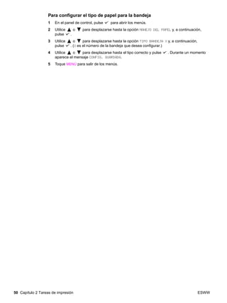 50 Capítulo 2 Tareas de impresión ESWW
Para configurar el tipo de papel para la bandeja
1 En el panel de control, pulse para abrir los menús.
2 Utilice o para desplazarse hasta la opción MANEJO DEL PAPEL y, a continuación,
pulse .
3 Utilice o para desplazarse hasta la opción TIPO BANDEJA X y, a continuación,
pulse . (X es el número de la bandeja que desea configurar.)
4 Utilice o para desplazarse hasta el tipo correcto y pulse . Durante un momento
aparece el mensaje CONFIG. GUARDADA.
5 Toque MENÚ para salir de los menús.
 